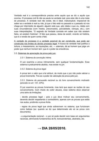 142
Verdade real é a correspondência precisa entre aquilo que se diz e aquilo que
ocorreu. O processo civil tb não se pauta na verdade real, pois esta não é uma meta
do processo. A verdade real não existe, ela é ideal, inalcançável, impossível de
saber se a verdade é real ou não, já que o fato está no passado e o passado só nos
chega por intermédio de alguém; alguém este que, qdo relata o que viu, relata com
suas circunstâncias (com medos, preconceitos, parcialidade, crenças, etc.), com
suas interpretações. “O segredo da Verdade consiste em saber que não existem
fatos, só existem histórias”. O fato que passou, deixa de existir, virando só história,
que é a versão de quem conta o fato.
A verdade do processo é a verdade possível de ser construída, que pode ser
construída nos limites do devido processo legal. A busca da verdade real justifica a
tortura, o messianismo, as inquisições, etc. — ademais, dá ao homem que julga um
poder que nenhum homem tem: que é o poder da onisciência.
3.3. Sistemas de apreciação da prova pelo juiz.
3.3.1. Sistema da convicção íntima.
O juiz examina a prova intimamente, sem qualquer fundamentação. Esse
sistema é praticamente abolido, mas existe no júri.
3.3.2. Sistema da prova legal.
A prova tem o valor que a lei atribuir, de modo que o juiz não pode valorar a
prova livremente. Tira-se o poder de valoração da prova pelo juiz.
3.3.3. Sistema da persuasão racional ou do livre convencimento motivado
(previsto no art. 131, CPC).
O juiz examina as provas livremente, mas terá que expor as razões do seu
convencimento. Com intuito de coibir abusos, esse sistema deve observar
uma série de limitações:
- devido processo legal – pois o juiz deve motivar seu convencimento,
devendo decidir respeitando o contraditório, apenas com as provas que estão
nos autos, proibindo a prova ilícita.
- regras de prova legal que ainda sobrevivem no sistema, que funcionam
como balizas (ex: quando se diz que determinado ato só se prova com
documento).
- a argumentação racional – o juiz só pode decidir com base em argumentos
racionais, eliminando fundamentos de fé, transcendentais, abstratos, etc.
→ DIA 28/05/2010.
 