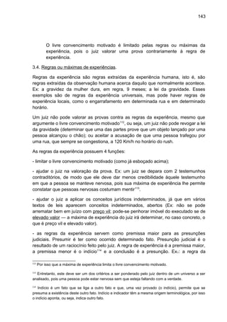 143
O livre convencimento motivado é limitado pelas regras ou máximas da
experiência, pois o juiz valorar uma prova contrariamente à regra de
experiência.
3.4. Regras ou máximas de experiências.
Regras da experiência são regras extraídas da experiência humana, isto é, são
regras extraídas da observação humana acerca daquilo que normalmente acontece.
Ex: a gravidez da mulher dura, em regra, 9 meses; a lei da gravidade. Esses
exemplos são de regras da experiência universais, mas pode haver regras de
experiência locais, como o engarrafamento em determinada rua e em determinado
horário.
Um juiz não pode valorar as provas contra as regras da experiência, mesmo que
argumente o livre convencimento motivado112
, ou seja, um juiz não pode revogar a lei
da gravidade (determinar que uma das partes prove que um objeto lançado por uma
pessoa alcançou o chão); ou aceitar a acusação de que uma pessoa trafegou por
uma rua, que sempre se congestiona, a 120 Km/h no horário do rush.
As regras da experiência possuem 4 funções:
- limitar o livre convencimento motivado (como já esboçado acima);
- ajudar o juiz na valoração da prova. Ex: um juiz se depara com 2 testemunhos
contraditórios, de modo que ele deve dar menos credibilidade àquele testemunho
em que a pessoa se manteve nervosa, pois sua máxima de experiência lhe permite
constatar que pessoas nervosas costumam mentir113
.
- ajudar o juiz a aplicar os conceitos jurídicos indeterminados, já que em vários
textos de leis aparecem conceitos indeterminados, abertos (Ex: não se pode
arrematar bem em juízo com preço vil; pode-se penhorar imóvel do executado se de
elevado valor — a máxima de experiência do juiz irá determinar, no caso concreto, o
que é preço vil e elevado valor).
- as regras da experiência servem como premissa maior para as presunções
judiciais. Presumir é ter como ocorrido determinado fato. Presunção judicial é o
resultado de um raciocínio feito pelo juiz. A regra de experiência é a premissa maior,
a premissa menor é o indício114
e a conclusão é a presunção. Ex1: a regra da
112
Por isso que a máxima de experiência limita o livre convencimento motivado.
113
Entretanto, este deve ser um dos critérios a ser ponderado pelo juiz dentro de um universo a ser
analisado, pois uma pessoa pode estar nervosa sem que esteja faltando com a verdade.
114
Indício é um fato que se liga a outro fato e que, uma vez provado (o indício), permite que se
presuma a existência deste outro fato. Indício e indicador têm a mesma origem terminológica, por isso
o indício aponta, ou seja, indica outro fato.
 