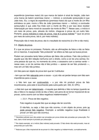 144
experiência (premissa maior) diz que marca de batom é sinal de traição; João tem
uma marca de batom (premissa menor — indício); a conclusão (presunção) é que
João traiu. Ex2: a regra de experiência (premissa maior) diz que a morte de um filho
entristece os pais; morre o filho de João (premissa menor — indício); a conclusão
(presunção) é que João fica triste com a morte do filho e por isso deve receber
indenização por dano moral do causador da morte do filho115
. Nesse caso, o indício é
um meio de prova, pois, através do indício, chega-se à prova de um outro fato.
Portanto, prova indiciária é meio de prova, mas tb é prova indireta116
(que se prova
por meio de outra prova, isto é, por meio indireto).
Presunção não é meio de prova; ela é o resultado do raciocínio (é o fim e não meio).
3.5. Objeto da prova.
É o que se prova no processo. Portanto, são as afirmações de fatos e não os fatos
em si mesmos. A expressão “fato probando” se refere ao fato que se busca provar.
Podem ser provados tanto fatos jurídicos qto fatos não jurídicos. Fato não jurídico é
aquele que não têm relação nenhuma com o direito, como a cor de uma camisa. Ex:
uma pessoa diz que viu, no momento do crime, o assassino com a camisa verde —
nesse caso, a cor da camisa não é fato jurídico — apesar de ser fato probando —,
mas sim um fato não jurídico.
Um fato para ser objeto de prova tem que ter 3 atributos:
- tem que ser fato relevante para a causa – o juiz não vai perder tempo com fato sem
importância para a causa.
- o fato tem que ser controvertido – o juiz não irá produzir prova de fato
incontroverso, pois este é reconhecido pela outra parte (art. 334, III, CPC).
- o fato tem que ser determinado – é aquele que delimita o fato no tempo (quando se
deu o fato) e no espaço (onde se deu o fato), sob pena de se tornar impossível de se
provar, como ocorre com os fatos negativos indeterminados117
.
→ 3.5.1. Prova de fato negativo.
Fato negativo é aquele fato que se alega não ter ocorrido.
O não-fato, ou seja, o fato que não ocorreu, é sim objeto de prova, pois se
pode provar fato negativo. Exemplo: a certidão negativa (cuja finalidade é
provar um fato que não ocorreu).
115
Decisões judiciais que não podem ser provadas por prova direta são provadas por presunção. Por
isso, dano moral sempre é provado por presunção.
116
No citado exemplo, só o indício (fato indireto) está provado. O fato direto não está provado, mas só
presumido por outro fato.
117
Nota-se que o fato impossível de se provar é o fato negativo e indeterminado, cumulativamente.
 
