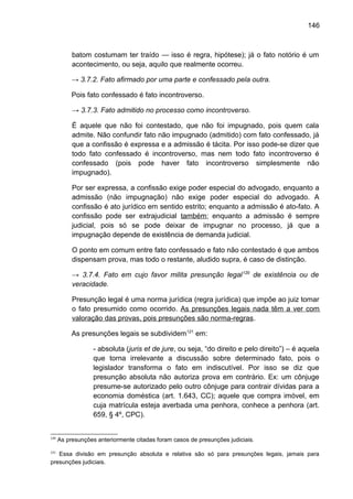 146
batom costumam ter traído — isso é regra, hipótese); já o fato notório é um
acontecimento, ou seja, aquilo que realmente ocorreu.
→ 3.7.2. Fato afirmado por uma parte e confessado pela outra.
Pois fato confessado é fato incontroverso.
→ 3.7.3. Fato admitido no processo como incontroverso.
É aquele que não foi contestado, que não foi impugnado, pois quem cala
admite. Não confundir fato não impugnado (admitido) com fato confessado, já
que a confissão é expressa e a admissão é tácita. Por isso pode-se dizer que
todo fato confessado é incontroverso, mas nem todo fato incontroverso é
confessado (pois pode haver fato incontroverso simplesmente não
impugnado).
Por ser expressa, a confissão exige poder especial do advogado, enquanto a
admissão (não impugnação) não exige poder especial do advogado. A
confissão é ato jurídico em sentido estrito; enquanto a admissão é ato-fato. A
confissão pode ser extrajudicial também; enquanto a admissão é sempre
judicial, pois só se pode deixar de impugnar no processo, já que a
impugnação depende de existência de demanda judicial.
O ponto em comum entre fato confessado e fato não contestado é que ambos
dispensam prova, mas todo o restante, aludido supra, é caso de distinção.
→ 3.7.4. Fato em cujo favor milita presunção legal120
de existência ou de
veracidade.
Presunção legal é uma norma jurídica (regra jurídica) que impõe ao juiz tomar
o fato presumido como ocorrido. As presunções legais nada têm a ver com
valoração das provas, pois presunções são norma-regras.
As presunções legais se subdividem121
em:
- absoluta (juris et de jure, ou seja, “do direito e pelo direito”) – é aquela
que torna irrelevante a discussão sobre determinado fato, pois o
legislador transforma o fato em indiscutível. Por isso se diz que
presunção absoluta não autoriza prova em contrário. Ex: um cônjuge
presume-se autorizado pelo outro cônjuge para contrair dívidas para a
economia doméstica (art. 1.643, CC); aquele que compra imóvel, em
cuja matrícula esteja averbada uma penhora, conhece a penhora (art.
659, § 4º, CPC).
120
As presunções anteriormente citadas foram casos de presunções judiciais.
121
Essa divisão em presunção absoluta e relativa são só para presunções legais, jamais para
presunções judiciais.
 