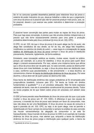 148
Se vir no concurso questão dissertativa pedindo para relacionar ônus da prova e
sistema de poder instrutório do juiz, deve-se trabalhar a idéia de que o julgamento
com ônus da prova só é possível qdo não for possível produzir mais prova, pois, se
for possível, deverá o juiz exercer seu poder instrutório e determinar a produção
probatória.
É possível haver convenção das partes para mudar as regras de ônus da prova.
Para que haja essa convenção, é preciso que não envolva direitos indisponíveis e é
preciso que não torne excessivamente oneroso para uma parte a produção
probatória determinada pelo ônus contratual (§ único do art. 333, CPC).
O CPC, no art. 333, diz que o ônus da prova é de quem alega (se for do autor, ele
alega fato constitutivo de seu direito; se for do réu, ele alega fato impeditivo,
modificativo ou extintivo do direito do autor) — essa regra é a consagração da teoria
estática de distribuição do ônus da prova (porque o ônus da prova é distribuído
previamente, fixamente, rigidamente, de forma estática).
Entretanto, essa concepção estática se revelou, muitas vezes, injusta na prática,
porque, por exemplo, se a prova for diabólica, o ônus da prova para quem deve
alegar o onerará excessivamente. Por isso, adveio uma moderna teoria que afirma
que o ônus da prova deve ser da parte que, no caso concreto, possa se desincumbir
desse ônus com mais facilidade, ou seja, o ônus da prova deve ser distribuído caso
a caso, conforme suas peculiaridades, e não previamente — a essa doutrina, se
convencionou chamar de teoria da distribuição dinâmica do ônus da prova. Por essa
doutrina, o ônus deve ser de quem possa se desincumbir dele.
Essa teoria da distribuição dinâmica das cargas probatórias já foi encampada pela
jurisprudência brasileira, inclusive pelo STJ. Tal teoria se funda em direitos
fundamentais à igualdade122
e a um processo adequado. Não há texto expresso
adotando tal teoria, mas ela é consectária constitucional do processo devido. Todos
os novos projetos de lei que tratam sobre prova em processo civil adotam essa
teoria.
O CDC já havia previsto essa flexibilidade do ônus da prova qdo diz que o juiz pode
inverter o ônus da prova (art. 6º, VIII, CDC). A diferença é que nas causas de
consumo, a inversão do ônus da prova será sempre em favor do consumidor, mas
isso não deixa de ser uma flexibilidade. O ônus da prova na causa de consumo é
igual à previsão do art. 333, CPC, ou seja, é de quem alega, mas se permite a
redistribuição em favor sempre do consumidor e sempre na análise do caso concreto
(se houver verossimilhança da alegação do consumidor e se este for
hipossuficiente). Essa inversão do ônus da prova no CDC é um exemplo de inversão
dinâmica do ônus da prova, mas atentar que, enquanto a teoria da distribuição
dinâmica do ônus da prova prega a distribuição para qualquer parte, a teoria da
122
Igualdade de armas no processo.
 