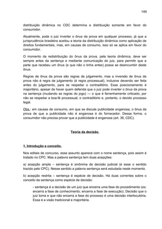 149
distribuição dinâmica no CDC determina a distribuição somente em favor do
consumidor.
Atualmente, pode o juiz inverter o ônus da prova em qualquer processo, já que a
jurisprudência brasileira aceitou a teoria da distribuição dinâmica como aplicação de
direitos fundamentais, mas, em causas de consumo, isso só se aplica em favor do
consumidor.
O momento da redistribuição do ônus da prova, pela teoria dinâmica, deve ser
sempre antes da sentença e mediante comunicação do juiz, para permitir que a
parte que recebeu um ônus (e que não o tinha antes) possa se desincumbir deste
ônus.
Regras de ônus da prova são regras de julgamento, mas a inversão de ônus da
prova não é regra de julgamento (é regra processual), inclusive devendo ser feita
antes do julgamento, para se respeitar o contraditório. Esse posicionamento é
majoritário, apesar de haver quem defenda que o juiz pode inverter o ônus da prova
na sentença (mudando as regras do jogo) — o que é ferrenhamente criticado, por
não se respeitar a boa-fé processual, o contraditório e, portanto, o devido processo
legal.
Obs.: em causas de consumo, em que se discute publicidade enganosa, o ônus da
prova de que a publicidade não é enganosa é do fornecedor. Dessa forma, o
consumidor não precisa provar que a publicidade é enganosa (art. 38, CDC).
Teoria da decisão.
1. Introdução e conceito.
Nos editais de concurso, esse assunto aparece com o nome sentença, pois assim é
tratado no CPC. Mas a palavra sentença tem duas acepções:
a) acepção ampla – sentença é sinônima de decisão judicial (é esse o sentido
trazido pelo CPC). Nesse sentido a palavra sentença será estudada neste momento.
b) acepção restrita – sentença é espécie de decisão. Há duas correntes sobre o
conceito da sentença como espécie de decisão:
- sentença é a decisão de um juiz que encerra uma fase do procedimento (ex:
encerra a fase de conhecimento; encerra a fase de execução). Decisão que o
juiz toma e que não encerra a fase do processo é uma decisão interlocutória.
Essa é a visão tradicional e majoritária.
 