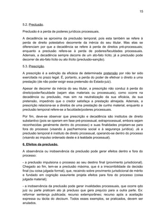 15
5.2. Preclusão.
Preclusão é a perda de poderes jurídicos processuais.
A decadência se aproxima da preclusão temporal, pois esta também se refere à
perda de direito potestativo decorrente da inércia do seu titular. Mas elas se
diferenciam por que a decadência se refere à perda de direitos pré-processuais;
enquanto a preclusão refere-se à perda de poderes/faculdades processuais.
Ademais, a decadência sempre decorre de um ato-fato lícito; já a preclusão pode
decorrer de ato-fato lícito ou ato ilícito (preclusão-sanção).
5.3. Prescrição.
A prescrição é a extinção da eficácia de determinada pretensão por não ter sido
exercitada no prazo legal. É, portanto, a perda do poder de efetivar o direito a uma
prestação (de não poder exigir essa pretensão do Estado-juiz).
Apesar de decorrer da inércia do seu titular, a prescrição não conduz à perda do
direito/poder/faculdade (sejam elas materiais ou processuais), como ocorre na
decadência ou preclusão, mas sim na neutralização da sua eficácia, da sua
pretensão, impedindo que o credor satisfaça a prestação almejada. Ademais, a
prescrição relaciona-se a direitos de uma prestação de cunho material, enquanto a
preclusão temporal refere-se a faculdade/poderes processuais.
Por fim, deve-se observar que prescrição e decadência são institutos de direito
substantivo (pois se operam em fase pré-processual, extraprocessual, embora sejam
reconhecidas geralmente dentro do processo) e suas finalidades projetam-se para
fora do processo (visando à paz/harmonia social e à segurança jurídica). Já a
preclusão temporal é instituto de direito processual, operando-se dentro do processo
(visando ao impulso ordenado deste e à lealdade processual).
6. Efeitos da preclusão.
A observância ou inobservância da preclusão pode gerar efeitos dentro e fora do
processo:
- a preclusão impulsiona o processo ao seu destino final (provimento jurisdicional).
Chegado ao fim, tem-se a preclusão máxima, que é a irrecorribilidade da decisão
final (ou coisa julgada formal), que, recaindo sobre provimento jurisdicional de mérito
e fundado em cognição exauriente projeta efeitos para fora do processo (coisa
julgada material);
- a inobservância da preclusão pode gerar invalidades processuais, que ocorre qdo
juiz ou parte praticam ato já precluso que gera prejuízo para a outra parte. Ex:
reformar sentença publicada; recurso extemporâneo; recurso após a aceitação
expressa ou tácita do decisum. Todos esses exemplos, se praticados, devem ser
anulados.
 