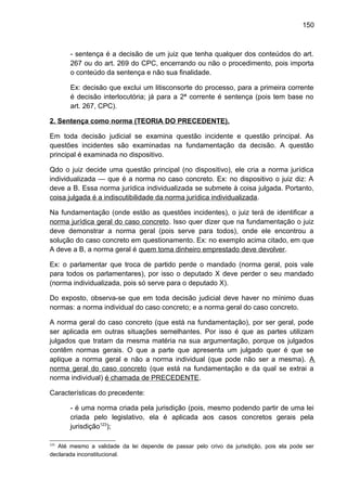 150
- sentença é a decisão de um juiz que tenha qualquer dos conteúdos do art.
267 ou do art. 269 do CPC, encerrando ou não o procedimento, pois importa
o conteúdo da sentença e não sua finalidade.
Ex: decisão que exclui um litisconsorte do processo, para a primeira corrente
é decisão interlocutória; já para a 2ª corrente é sentença (pois tem base no
art. 267, CPC).
2. Sentença como norma (TEORIA DO PRECEDENTE).
Em toda decisão judicial se examina questão incidente e questão principal. As
questões incidentes são examinadas na fundamentação da decisão. A questão
principal é examinada no dispositivo.
Qdo o juiz decide uma questão principal (no dispositivo), ele cria a norma jurídica
individualizada — que é a norma no caso concreto. Ex: no dispositivo o juiz diz: A
deve a B. Essa norma jurídica individualizada se submete à coisa julgada. Portanto,
coisa julgada é a indiscutibilidade da norma jurídica individualizada.
Na fundamentação (onde estão as questões incidentes), o juiz terá de identificar a
norma jurídica geral do caso concreto. Isso quer dizer que na fundamentação o juiz
deve demonstrar a norma geral (pois serve para todos), onde ele encontrou a
solução do caso concreto em questionamento. Ex: no exemplo acima citado, em que
A deve a B, a norma geral é quem toma dinheiro emprestado deve devolver.
Ex: o parlamentar que troca de partido perde o mandado (norma geral, pois vale
para todos os parlamentares), por isso o deputado X deve perder o seu mandado
(norma individualizada, pois só serve para o deputado X).
Do exposto, observa-se que em toda decisão judicial deve haver no mínimo duas
normas: a norma individual do caso concreto; e a norma geral do caso concreto.
A norma geral do caso concreto (que está na fundamentação), por ser geral, pode
ser aplicada em outras situações semelhantes. Por isso é que as partes utilizam
julgados que tratam da mesma matéria na sua argumentação, porque os julgados
contêm normas gerais. O que a parte que apresenta um julgado quer é que se
aplique a norma geral e não a norma individual (que pode não ser a mesma). A
norma geral do caso concreto (que está na fundamentação e da qual se extrai a
norma individual) é chamada de PRECEDENTE.
Características do precedente:
- é uma norma criada pela jurisdição (pois, mesmo podendo partir de uma lei
criada pelo legislativo, ela é aplicada aos casos concretos gerais pela
jurisdição123
);
123
Até mesmo a validade da lei depende de passar pelo crivo da jurisdição, pois ela pode ser
declarada inconstitucional.
 