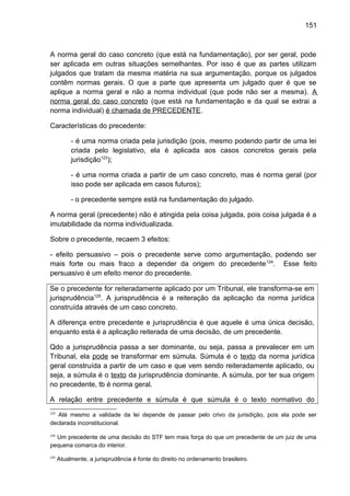 151
A norma geral do caso concreto (que está na fundamentação), por ser geral, pode
ser aplicada em outras situações semelhantes. Por isso é que as partes utilizam
julgados que tratam da mesma matéria na sua argumentação, porque os julgados
contêm normas gerais. O que a parte que apresenta um julgado quer é que se
aplique a norma geral e não a norma individual (que pode não ser a mesma). A
norma geral do caso concreto (que está na fundamentação e da qual se extrai a
norma individual) é chamada de PRECEDENTE.
Características do precedente:
- é uma norma criada pela jurisdição (pois, mesmo podendo partir de uma lei
criada pelo legislativo, ela é aplicada aos casos concretos gerais pela
jurisdição123
);
- é uma norma criada a partir de um caso concreto, mas é norma geral (por
isso pode ser aplicada em casos futuros);
- o precedente sempre está na fundamentação do julgado.
A norma geral (precedente) não é atingida pela coisa julgada, pois coisa julgada é a
imutabilidade da norma individualizada.
Sobre o precedente, recaem 3 efeitos:
- efeito persuasivo – pois o precedente serve como argumentação, podendo ser
mais forte ou mais fraco a depender da origem do precedente124
. Esse feito
persuasivo é um efeito menor do precedente.
Se o precedente for reiteradamente aplicado por um Tribunal, ele transforma-se em
jurisprudência125
. A jurisprudência é a reiteração da aplicação da norma jurídica
construída através de um caso concreto.
A diferença entre precedente e jurisprudência é que aquele é uma única decisão,
enquanto esta é a aplicação reiterada de uma decisão, de um precedente.
Qdo a jurisprudência passa a ser dominante, ou seja, passa a prevalecer em um
Tribunal, ela pode se transformar em súmula. Súmula é o texto da norma jurídica
geral construída a partir de um caso e que vem sendo reiteradamente aplicado, ou
seja, a súmula é o texto da jurisprudência dominante. A súmula, por ter sua origem
no precedente, tb é norma geral.
A relação entre precedente e súmula é que súmula é o texto normativo do
123
Até mesmo a validade da lei depende de passar pelo crivo da jurisdição, pois ela pode ser
declarada inconstitucional.
124
Um precedente de uma decisão do STF tem mais força do que um precedente de um juiz de uma
pequena comarca do interior.
125
Atualmente, a jurisprudência é fonte do direito no ordenamento brasileiro.
 