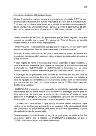 152
precedente, desde que este seja dominante.
Súmula é substantivo coletivo, ou seja, é um conjunto de enunciado. O STF só tem
2 súmulas (a súmula comum e súmula vinculada) e o STJ só tem a súmula comum.
O número que popularmente se atribui ser a súmula, na verdade é uma numeração
de um enunciado de uma única súmula – por isso, o correto é dizer “súmula do STF
de nº 15” ou “enunciado de nº 15 da súmula do STF” e não “súmula 15 do STF”.
- efeito impeditivo de recurso – há precedentes que, se forem seguidos, impedem
recursos da decisão que o seguir. Ex: súmula de Tribunal Superior se seguida
impede recurso. É o efeito médio do precedente.
- efeito vinculante – há precedentes que têm que ser seguidos, é o que ocorre com
as súmulas vinculantes. Esse é o efeito maior que o precedente pode ter.
Enquanto a norma individualizada só produz efeito entre as partes; as normas dos
precedentes (gerais que são) produzem efeitos erga omnes, pois podem se aplicar a
outros processos.
A coisa julgada da norma individualizada pode ser superada por ação rescisória. A
superação de um precedente (que, diga-se de passagem, é absolutamente normal)
é chamada de “OVERRULING”. O OVERRULING é fomentado por um novo
contexto histórico, por novos argumentos, por uma nova visão de um Tribunal, etc.
A superação de um precedente viola a boa-fé do particular que atua em cima do
entendimento do precedente. Este é um grande tema do momento, que trabalha a
idéia da equação, da compatibilização da segurança jurídica com as modificações
dos precedentes. Por isso, a doutrina entende que o OVERRULING deve ser
dividido em 2 espécies:
- OVERRULING prospectivo – é a superação do precedente; superação esta que
opera efeitos dali pra frente. Nesse caso, mantém-se a orientação anterior para os
fatos anteriores, de modo que a mudança de precedente só atinja os fatos
posteriores à mudança. O OVERRULING prospectivo vale para um precedente já
sedimentado, pois somente este pode criar uma perspectiva para a parte;
- OVERRULING retrospectivo – que produz inclusive efeitos retroativos. Esta
espécie só se justifica para precedente a ser superado (não sedimentado), ainda
não consolidado na jurisprudência, pois, como ele não está sedimentado, a parte
não pode alegar que foi surpreendida.
Observa-se que a compatibilização da segurança jurídica com as modificações dos
precedentes ocorre com o respeito ao OVERRULING prospectivo, já que o
OVERRULING retrospectivo opera efeitos retroativos.
 