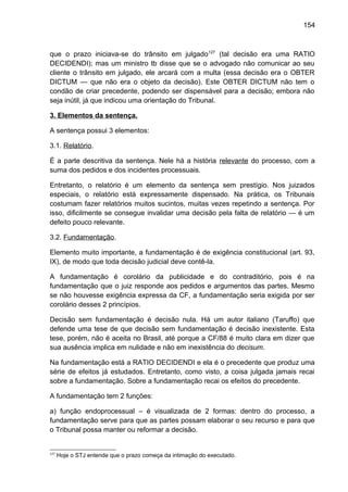 154
que o prazo iniciava-se do trânsito em julgado127
(tal decisão era uma RATIO
DECIDENDI); mas um ministro tb disse que se o advogado não comunicar ao seu
cliente o trânsito em julgado, ele arcará com a multa (essa decisão era o OBTER
DICTUM — que não era o objeto da decisão). Este OBTER DICTUM não tem o
condão de criar precedente, podendo ser dispensável para a decisão; embora não
seja inútil, já que indicou uma orientação do Tribunal.
3. Elementos da sentença.
A sentença possui 3 elementos:
3.1. Relatório.
É a parte descritiva da sentença. Nele há a história relevante do processo, com a
suma dos pedidos e dos incidentes processuais.
Entretanto, o relatório é um elemento da sentença sem prestígio. Nos juizados
especiais, o relatório está expressamente dispensado. Na prática, os Tribunais
costumam fazer relatórios muitos sucintos, muitas vezes repetindo a sentença. Por
isso, dificilmente se consegue invalidar uma decisão pela falta de relatório — é um
defeito pouco relevante.
3.2. Fundamentação.
Elemento muito importante, a fundamentação é de exigência constitucional (art. 93,
IX), de modo que toda decisão judicial deve contê-la.
A fundamentação é corolário da publicidade e do contraditório, pois é na
fundamentação que o juiz responde aos pedidos e argumentos das partes. Mesmo
se não houvesse exigência expressa da CF, a fundamentação seria exigida por ser
corolário desses 2 princípios.
Decisão sem fundamentação é decisão nula. Há um autor italiano (Taruffo) que
defende uma tese de que decisão sem fundamentação é decisão inexistente. Esta
tese, porém, não é aceita no Brasil, até porque a CF/88 é muito clara em dizer que
sua ausência implica em nulidade e não em inexistência do decisum.
Na fundamentação está a RATIO DECIDENDI e ela é o precedente que produz uma
série de efeitos já estudados. Entretanto, como visto, a coisa julgada jamais recai
sobre a fundamentação. Sobre a fundamentação recai os efeitos do precedente.
A fundamentação tem 2 funções:
a) função endoprocessual – é visualizada de 2 formas: dentro do processo, a
fundamentação serve para que as partes possam elaborar o seu recurso e para que
o Tribunal possa manter ou reformar a decisão.
127
Hoje o STJ entende que o prazo começa da intimação do executado.
 