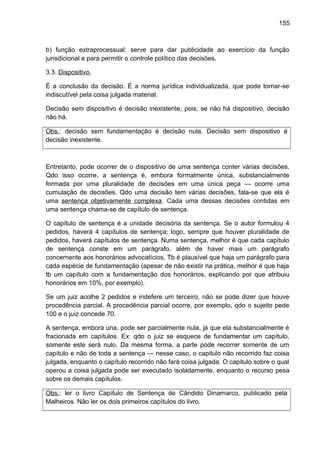 155
b) função extraprocessual: serve para dar publicidade ao exercício da função
jurisdicional e para permitir o controle político das decisões.
3.3. Dispositivo.
É a conclusão da decisão. É a norma jurídica individualizada, que pode tornar-se
indiscutível pela coisa julgada material.
Decisão sem dispositivo é decisão inexistente, pois, se não há dispositivo, decisão
não há.
Obs.: decisão sem fundamentação é decisão nula. Decisão sem dispositivo é
decisão inexistente.
Entretanto, pode ocorrer de o dispositivo de uma sentença conter várias decisões.
Qdo isso ocorre, a sentença é, embora formalmente única, substancialmente
formada por uma pluralidade de decisões em uma única peça — ocorre uma
cumulação de decisões. Qdo uma decisão tem várias decisões, fala-se que ela é
uma sentença objetivamente complexa. Cada uma dessas decisões contidas em
uma sentença chama-se de capítulo de sentença.
O capítulo de sentença é a unidade decisória da sentença. Se o autor formulou 4
pedidos, haverá 4 capítulos de sentença; logo, sempre que houver pluralidade de
pedidos, haverá capítulos de sentença. Numa sentença, melhor é que cada capítulo
de sentença conste em um parágrafo, além de haver mais um parágrafo
concernente aos honorários advocatícios. Tb é plausível que haja um parágrafo para
cada espécie de fundamentação (apesar de não existir na prática, melhor é que haja
tb um capítulo com a fundamentação dos honorários, explicando por que atribuiu
honorários em 10%, por exemplo).
Se um juiz acolhe 2 pedidos e indefere um terceiro, não se pode dizer que houve
procedência parcial. A procedência parcial ocorre, por exemplo, qdo o sujeito pede
100 e o juiz concede 70.
A sentença, embora una, pode ser parcialmente nula, já que ela substancialmente é
fracionada em capítulos. Ex: qdo o juiz se esquece de fundamentar um capítulo,
somente este será nulo. Da mesma forma, a parte pode recorrer somente de um
capítulo e não de toda a sentença — nesse caso, o capitulo não recorrido faz coisa
julgada, enquanto o capítulo recorrido não fará coisa julgada. O capitulo sobre o qual
operou a coisa julgada pode ser executado isoladamente, enquanto o recurso pesa
sobre os demais capítulos.
Obs.: ler o livro Capítulo de Sentença de Cândido Dinamarco, publicado pela
Malheiros. Não ler os dois primeiros capítulos do livro.
 