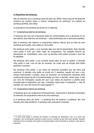 156
4. Requisitos da sentença.
São os atributos que a sentença deve ter para ser válida. Esse conjunto de atributos
costuma ser reunido sobre a rubrica “congruência da sentença” (no sentido de
sentença perfeita, bem feita).
A congruência da sentença se divide em 2 espécies:
4.1. Congruência externa da sentença.
A sentença tem que ser congruente (está em conformidade) com a demanda. É um
ato externo, pois está fora da sentença — está combinada com a demanda (pedido).
Qdo a sentença não observa a congruência externa, fala-se que se trata de uma
sentença extra petita, ultra petita ou citra petita.
Na sentença extra petita, o juiz concede algo que não foi demandado. Esta decisão
extra petita é nula, por violar regra da congruência. Tal nulidade decorre do
desrespeito ao contraditório, pois o juiz na decisão extra petita concede o que não
foi debatido.
Na sentença ultra petita, o juiz concede aquilo além do que foi pedido. A decisão
ultra petita é nula, mas só qto ao excesso, de modo que se corrige este efeito
podando o excesso.
Na sentença infra petita, o juiz deixa de examinar questões que ele tinha que
examinar. A decisão citra petita se divide em 2 espécies: aquela em que o juiz,
mesmo examinando o pedido, deixa de examinar um fundamento relevante (esta
ausência de exame se dá na fundamentação, por isso, a decisão, nesse caso, é nula
por vício de motivação); aquela em que o juiz deixa de examinar o pedido (esta
omissão está no dispositivo, por isso, a decisão, nesse caso, é inexistente — não há
decisão, por isso não haverá tb coisa julgada128
).
4.2. Congruência interna da sentença.
A sentença deve ser congruente intrinsecamente, observando 4 atributos (chamados
de atributos da congruência interna de uma sentença):
a) a sentença deve ser certa – a sentença tem de resolver o problema, dar uma
solução para este problema. A sentença não pode gerar incerteza.
128
A parte pode alegar a ausência de decisão no embargo de declaração, mas, se a parte não
embargou, não há preclusão, podendo a parte renovar o pedido, já que não houve decisão. Questão
diferente ocorre na decisão infra petita na fundamentação, onde há decisão e, portanto, onde opera a
preclusão.
 