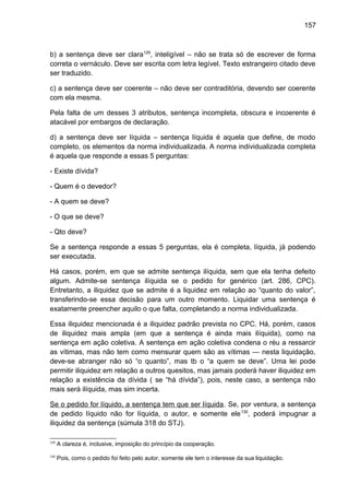 157
b) a sentença deve ser clara129
, inteligível – não se trata só de escrever de forma
correta o vernáculo. Deve ser escrita com letra legível. Texto estrangeiro citado deve
ser traduzido.
c) a sentença deve ser coerente – não deve ser contraditória, devendo ser coerente
com ela mesma.
Pela falta de um desses 3 atributos, sentença incompleta, obscura e incoerente é
atacável por embargos de declaração.
d) a sentença deve ser líquida – sentença líquida é aquela que define, de modo
completo, os elementos da norma individualizada. A norma individualizada completa
é aquela que responde a essas 5 perguntas:
- Existe dívida?
- Quem é o devedor?
- A quem se deve?
- O que se deve?
- Qto deve?
Se a sentença responde a essas 5 perguntas, ela é completa, líquida, já podendo
ser executada.
Há casos, porém, em que se admite sentença ilíquida, sem que ela tenha defeito
algum. Admite-se sentença ilíquida se o pedido for genérico (art. 286, CPC).
Entretanto, a iliquidez que se admite é a liquidez em relação ao “quanto do valor”,
transferindo-se essa decisão para um outro momento. Liquidar uma sentença é
exatamente preencher aquilo o que falta, completando a norma individualizada.
Essa iliquidez mencionada é a iliquidez padrão prevista no CPC. Há, porém, casos
de iliquidez mais ampla (em que a sentença é ainda mais ilíquida), como na
sentença em ação coletiva. A sentença em ação coletiva condena o réu a ressarcir
as vítimas, mas não tem como mensurar quem são as vítimas — nesta liquidação,
deve-se abranger não só “o quanto”, mas tb o “a quem se deve”. Uma lei pode
permitir iliquidez em relação a outros quesitos, mas jamais poderá haver iliquidez em
relação a existência da dívida ( se “há dívida”), pois, neste caso, a sentença não
mais será ilíquida, mas sim incerta.
Se o pedido for líquido, a sentença tem que ser líquida. Se, por ventura, a sentença
de pedido líquido não for líquida, o autor, e somente ele130
, poderá impugnar a
iliquidez da sentença (súmula 318 do STJ).
129
A clareza é, inclusive, imposição do princípio da cooperação.
130
Pois, como o pedido foi feito pelo autor, somente ele tem o interesse da sua liquidação.
 