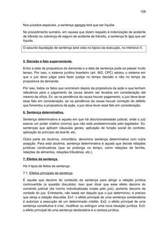 158
Nos juizados especiais, a sentença sempre terá que ser líquida.
No procedimento sumário, em causas que dizem respeito à indenização de acidente
de trânsito ou cobrança de seguro de acidente de trânsito, a sentença tb tem que ser
líquida.
O assunto liquidação de sentença será visto no tópico da execução, no intensivo II.
5. Decisão e fato superveniente.
Entre a data da propositura da demanda e a data da sentença pode se passar muito
tempo. Por isso, o sistema jurídico brasileiro (art. 462, CPC) adotou o sistema em
que o juiz deve julgar para fazer justiça no tempo decisão e não no tempo da
propositura da demanda.
Por isso, todos os fatos que ocorreram depois da propositura da ação e que tenham
relevância para o julgamento da causa devem ser levados em consideração até
mesmo de ofício. Ex: se na pendência da causa houver pagamento, o juiz deve levar
esse fato em consideração; se na pendência da causa houver correção do defeito
que fomentou a propositura da ação, o juiz deve levar esse fato em consideração.
6. Sentença determinativa.
Sentença determinativa é aquela em que há discricionariedade judicial, onde o juiz
exerce um poder criativo (norma) que não está predeterminada pelo legislador. Ex:
sentenças que aplicam cláusulas gerais; aplicação de função social do contrato;
aplicação do princípio da boa-fé; etc.
Outra parte da doutrina, minoritária, denomina sentença determinativa com outra
acepção. Para esta doutrina, sentença determinativa é aquela que decide relações
jurídicas continuativas (que se prolonga no tempo, como relações de família,
relações de alimentos, relações tributárias, etc.).
7. Efeitos da sentença.
Há 4 tipos de feitos da sentença:
7.1. Efeitos principais da sentença.
É aquele que decorre do conteúdo da sentença para atingir a relação jurídica
controvertida (a questão discutida). Isso quer dizer que esse efeito decorre do
comando judicial (da norma individualizada criada pelo juiz), portanto decorre da
vontade do juiz. Entretanto, não basta ser daquilo que o juiz determinou; é preciso
que atinja a relação discutida. Ex1: o efeito principal de uma sentença condenatória
é autorizar a execução de um determinado crédito. Ex2: o efeito principal de uma
sentença constitutiva é criar, modificar ou extinguir uma nova situação jurídica. Ex3:
o efeito principal de uma sentença declaratória é a certeza jurídica.
 