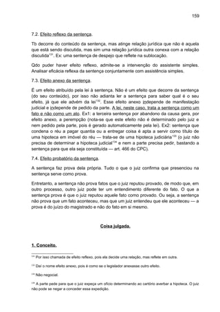 159
7.2. Efeito reflexo da sentença.
Tb decorre do conteúdo da sentença, mas atinge relação jurídica que não é aquela
que está sendo discutida, mas sim uma relação jurídica outra conexa com a relação
discutida131
. Ex: uma sentença de despejo que reflete na sublocação.
Qdo puder haver efeito reflexo, admite-se a intervenção do assistente simples.
Analisar eficácia reflexa da sentença conjuntamente com assistência simples.
7.3. Efeito anexo da sentença.
É um efeito atribuído pela lei à sentença. Não é um efeito que decorre da sentença
(do seu conteúdo), por isso não adianta ler a sentença para saber qual é o seu
efeito, já que ele advém da lei132
. Esse efeito anexo independe de manifestação
judicial e independe de pedido da parte. A lei, neste caso, trata a sentença como um
fato e não como um ato. Ex1: a terceira sentença por abandono da causa gera, por
efeito anexo, a perempção (nota-se que este efeito não é determinado pelo juiz e
nem pedido pela parte, pois é gerado automaticamente pela lei). Ex2: sentença que
condena o réu a pagar quantia ou a entregar coisa é apta a servir como título de
uma hipoteca em imóvel do réu — trata-se de uma hipoteca judiciária133
(o juiz não
precisa de determinar a hipoteca judicial134
e nem a parte precisa pedir, bastando a
sentença para que ela seja constituída — art. 466 do CPC).
7.4. Efeito probatório da sentença.
A sentença faz prova dela própria. Tudo o que o juiz confirma que presenciou na
sentença serve como prova.
Entretanto, a sentença não prova fatos que o juiz reputou provado, de modo que, em
outro processo, outro juiz pode ter um entendimento diferente do fato. O que a
sentença prova é que o juiz reputou aquele fato como provado. Ou seja, a sentença
não prova que um fato aconteceu, mas que um juiz entendeu que ele aconteceu — a
prova é do juízo do magistrado e não do fato em si mesmo.
Coisa julgada.
1. Conceito.
131
Por isso chamada de efeito reflexo, pois ela decide uma relação, mas reflete em outra.
132
Daí o nome efeito anexo, pois é como se o legislador anexasse outro efeito.
133
Não negocial.
134
A parte pede para que o juiz expeça um ofício determinando ao cartório averbar a hipoteca. O juiz
não pode se negar a conceder essa expedição.
 