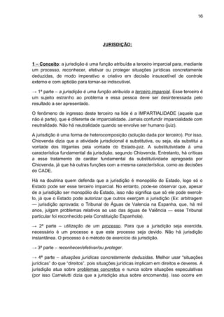 16
JURISDIÇÃO:
1 – Conceito: a jurisdição é uma função atribuída a terceiro imparcial para, mediante
um processo, reconhecer, efetivar ou proteger situações jurídicas concretamente
deduzidas, de modo imperativo e criativo em decisão insuscetível de controle
externo e com aptidão para tornar-se indiscutível.
→ 1ª parte – a jurisdição é uma função atribuída a terceiro imparcial. Esse terceiro é
um sujeito estranho ao problema e essa pessoa deve ser desinteressada pelo
resultado a ser apresentado.
O fenômeno de ingresso deste terceiro na lide é a IMPARTIALIDADE (aquele que
não é parte), que é diferente de imparcialidade. Jamais confundir imparcialidade com
neutralidade. Não há neutralidade quando se envolve ser humano (juiz).
A jurisdição é uma forma de heterocomposição (solução dada por terceiro). Por isso,
Chiovenda dizia que a atividade jurisdicional é substitutiva, ou seja, ela substitui a
vontade dos litigantes pela vontade do Estado-juiz. A substitutividade á uma
característica fundamental da jurisdição, segundo Chiovenda. Entretanto, há críticas
a esse tratamento de caráter fundamental da substitutividade apregoada por
Chiovenda, já que há outras funções com a mesma característica, como as decisões
do CADE.
Há na doutrina quem defenda que a jurisdição é monopólio do Estado, logo só o
Estado pode ser esse terceiro imparcial. No entanto, pode-se observar que, apesar
de a jurisdição ser monopólio do Estado, isso não significa que só ele pode exercê-
lo, já que o Estado pode autorizar que outros exerçam a jurisdição (Ex: arbitragem
— jurisdição aprovada; o Tribunal de Águas de Valencia na Espanha, que, há mil
anos, julgam problemas relativos ao uso das águas de Valência — esse Tribunal
particular foi reconhecido pela Constituição Espanhola).
→ 2ª parte – utilização de um processo. Para que a jurisdição seja exercida,
necessário é um processo e que este processo seja devido. Não há jurisdição
instantânea. O processo é o método de exercício da jurisdição.
→ 3ª parte – reconhecer/efetivar/ou proteger.
→ 4ª parte – situações jurídicas concretamente deduzidas. Melhor usar “situações
jurídicas” do que “direitos”, pois situações jurídicas implicam em direitos e deveres. A
jurisdição atua sobre problemas concretos e nunca sobre situações especulativas
(por isso Carnelutti dizia que a jurisdição atua sobre encomenda). Isso ocorre em
 