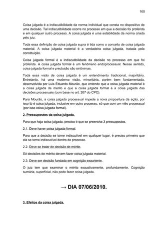 160
Coisa julgada é a indiscutibilidade da norma individual que consta no dispositivo de
uma decisão. Tal indiscutibilidade ocorre no processo em que a decisão foi proferida
e em qualquer outro processo. A coisa julgada é uma estabilidade da norma criada
pelo juiz.
Toda essa definição de coisa julgada supra é tida como o conceito de coisa julgada
material. A coisa julgada material é a verdadeira coisa julgada, tratada pela
constituição.
Coisa julgada formal é a indiscutibilidade da decisão no processo em que foi
proferida. A coisa julgada formal é um fenômeno endoprocessual. Nesse sentido,
coisa julgada formal e preclusão são sinônimas.
Toda essa visão de coisa julgada é um entendimento tradicional, majoritário.
Entretanto, há uma moderna visão, minoritária, porém bem fundamentada,
desenvolvida por Luis Eduardo Mourão, que entende que a coisa julgada material é
a coisa julgada de mérito e que a coisa julgada formal é a coisa julgada das
decisões processuais (com base no art. 267 do CPC).
Para Mourão, a coisa julgada processual impede a nova propositura da ação, por
isso tb é coisa julgada, inclusive em outro processo, só que com um viés processual
(por isso coisa julgada formal).
2. Pressupostos da coisa julgada.
Para que haja coisa julgada, preciso é que se preencha 3 pressupostos.
2.1. Deve haver coisa julgada formal.
Para que a decisão se torne indiscutível em qualquer lugar, é preciso primeiro que
ela se torne indiscutível dentro do processo.
2.2. Deve se tratar de decisão de mérito.
Só decisões de mérito devem fazer coisa julgada material.
2.3. Deve ser decisão fundada em cognição exauriente.
O juiz tem que examinar o mérito exaustivamente, profundamente. Cognição
sumária, superficial, não pode fazer coisa julgada.
→ DIA 07/06/2010.
3. Efeitos da coisa julgada.
 