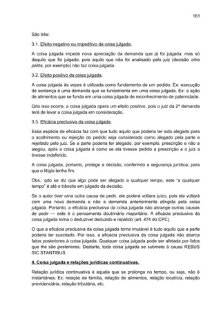 161
São três:
3.1. Efeito negativo ou impeditivo da coisa julgada.
A coisa julgada impede nova apreciação da demanda que já foi julgada; mas só
daquilo que foi julgado, pois aquilo que não foi analisado pelo juiz (decisão citra
petita, por exemplo) não faz coisa julgada.
3.2. Efeito positivo da coisa julgada.
A coisa julgada às vezes é utilizada como fundamento de um pedido. Ex: execução
de sentença é uma demanda que se fundamenta em uma coisa julgada. Ex: a ação
de alimentos que se funda em uma coisa julgada de reconhecimento de paternidade.
Qdo isso ocorre, a coisa julgada opera um efeito positivo, pois o juiz da 2ª demanda
terá de levar a coisa julgada em consideração.
3.3. Eficácia preclusiva da coisa julgada.
Essa espécie de eficácia faz com que tudo aquilo que poderia ter sido alegado para
o acolhimento ou rejeição do pedido seja considerado como alegado pela parte e
rejeitado pelo juiz. Se a parte poderia ter alegado, por exemplo, prescrição e não a
alegou, após a coisa julgada é como se ela tivesse pedido a prescrição e o juiz a
tivesse indeferido.
A coisa julgada, portanto, protege a decisão, conferindo a segurança jurídica, para
que o litígio tenha fim.
Obs.: qdo se diz que algo pode ser alegado a qualquer tempo, este “a qualquer
tempo” é até o trânsito em julgado da decisão.
Se o autor tiver uma outra causa de pedir, ele poderá voltara juízo, pois ela voltará
com uma nova demanda e não a demanda anteriormente atingida pela coisa
julgada. Portanto, a eficácia preclusiva da coisa julgada não abrange outras causas
de pedir — este é o pensamento doutrinário majoritário. A eficácia preclusiva da
coisa julgada torna o deduzível deduzido e repelido (art. 474 do CPC).
O que a eficácia preclusiva da coisa julgada torna imutável é tudo aquilo que a parte
poderia ter suscitado. Por isso, a eficácia preclusiva da coisa julgada não abarca
fatos posteriores à coisa julgada. Qualquer coisa julgada pode ser afetada por fatos
que lhe são posteriores. Destarte, toda coisa julgada se submete à causa REBUS
SIC STANTIBUS.
4. Coisa julgada e relações jurídicas continuativas.
Relação jurídica continuativa é aquela que se prolonga no tempo, ou seja, não é
instantânea. Ex: relação de família, relação de alimentos, relação locatícia, relação
previdenciária, relação tributária, etc.
 