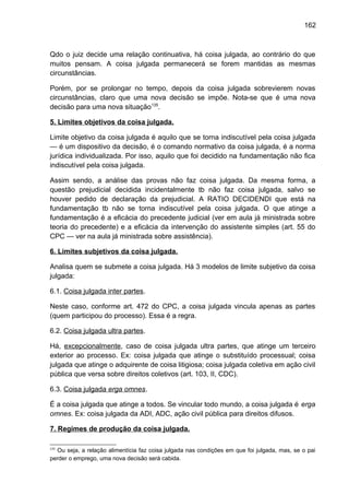 162
Qdo o juiz decide uma relação continuativa, há coisa julgada, ao contrário do que
muitos pensam. A coisa julgada permanecerá se forem mantidas as mesmas
circunstâncias.
Porém, por se prolongar no tempo, depois da coisa julgada sobrevierem novas
circunstâncias, claro que uma nova decisão se impõe. Nota-se que é uma nova
decisão para uma nova situação135
.
5. Limites objetivos da coisa julgada.
Limite objetivo da coisa julgada é aquilo que se torna indiscutível pela coisa julgada
— é um dispositivo da decisão, é o comando normativo da coisa julgada, é a norma
jurídica individualizada. Por isso, aquilo que foi decidido na fundamentação não fica
indiscutível pela coisa julgada.
Assim sendo, a análise das provas não faz coisa julgada. Da mesma forma, a
questão prejudicial decidida incidentalmente tb não faz coisa julgada, salvo se
houver pedido de declaração da prejudicial. A RATIO DECIDENDI que está na
fundamentação tb não se torna indiscutível pela coisa julgada. O que atinge a
fundamentação é a eficácia do precedente judicial (ver em aula já ministrada sobre
teoria do precedente) e a eficácia da intervenção do assistente simples (art. 55 do
CPC — ver na aula já ministrada sobre assistência).
6. Limites subjetivos da coisa julgada.
Analisa quem se submete a coisa julgada. Há 3 modelos de limite subjetivo da coisa
julgada:
6.1. Coisa julgada inter partes.
Neste caso, conforme art. 472 do CPC, a coisa julgada vincula apenas as partes
(quem participou do processo). Essa é a regra.
6.2. Coisa julgada ultra partes.
Há, excepcionalmente, caso de coisa julgada ultra partes, que atinge um terceiro
exterior ao processo. Ex: coisa julgada que atinge o substituído processual; coisa
julgada que atinge o adquirente de coisa litigiosa; coisa julgada coletiva em ação civil
pública que versa sobre direitos coletivos (art. 103, II, CDC).
6.3. Coisa julgada erga omnes.
É a coisa julgada que atinge a todos. Se vincular todo mundo, a coisa julgada é erga
omnes. Ex: coisa julgada da ADI, ADC, ação civil pública para direitos difusos.
7. Regimes de produção da coisa julgada.
135
Ou seja, a relação alimentícia faz coisa julgada nas condições em que foi julgada, mas, se o pai
perder o emprego, uma nova decisão será cabida.
 