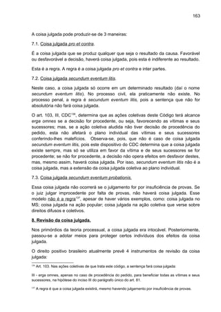 163
A coisa julgada pode produzir-se de 3 maneiras:
7.1. Coisa julgada pro et contra.
É a coisa julgada que se produz qualquer que seja o resultado da causa. Favorável
ou desfavorável a decisão, haverá coisa julgada, pois esta é indiferente ao resultado.
Esta é a regra. A regra é a coisa julgada pro et contra e inter partes.
7.2. Coisa julgada secundum eventum litis.
Neste caso, a coisa julgada só ocorre em um determinado resultado (daí o nome
secundum eventum litis). No processo civil, ela praticamente não existe. No
processo penal, a regra é secundum eventum litis, pois a sentença que não for
absolutória não fará coisa julgada.
O art. 103, III, CDC136
, determina que as ações coletivas deste Código terá alcance
erga omnes se a decisão for procedente, ou seja, favorecendo as vítimas e seus
sucessores; mas, se a ação coletiva aludida não tiver decisão de procedência do
pedido, esta não afetará o plano individual das vítimas e seus sucessores
conferindo-lhes malefícios. Observa-se, pois, que não é caso de coisa julgada
secundum eventum litis, pois este dispositivo do CDC determina que a coisa julgada
existe sempre, mas só se utiliza em favor da vítima e de seus sucessores se for
procedente; se não for procedente, a decisão não opera efeitos em desfavor destes,
mas, mesmo assim, haverá coisa julgada. Por isso, secundum eventum litis não é a
coisa julgada, mas a extensão da coisa julgada coletiva ao plano individual.
7.3. Coisa julgada secundum eventum probationis.
Essa coisa julgada não ocorrerá se o julgamento for por insuficiência de provas. Se
o juiz julgar improcedente por falta de provas, não haverá coisa julgada. Esse
modelo não é a regra137
, apesar de haver vários exemplos, como: coisa julgada no
MS; coisa julgada na ação popular; coisa julgada na ação coletiva que verse sobre
direitos difusos e coletivos.
8. Revisão da coisa julgada.
Nos primórdios da teoria processual, a coisa julgada era intocável. Posteriormente,
passou-se a adotar meios para proteger certos indivíduos dos efeitos da coisa
julgada.
O direito positivo brasileiro atualmente prevê 4 instrumentos de revisão da coisa
julgada:
136
Art. 103. Nas ações coletivas de que trata este código, a sentença fará coisa julgada:
III - erga omnes, apenas no caso de procedência do pedido, para beneficiar todas as vítimas e seus
sucessores, na hipótese do inciso III do parágrafo único do art. 81.
137
A regra é que a coisa julgada existirá, mesmo havendo julgamento por insuficiência de provas.
 