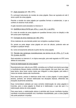 164
8.1. Ação rescisória (art. 485, CPC).
É o principal instrumento de revisão da coisa julgada. Deve ser ajuizada em até 2
anos a partir da coisa julgada.
Permite a revisão da coisa julgada por questões formais e substanciais, o que a
confere um alcance muito amplo.
A ação rescisória será estudada no intensivo II.
8.2. QUERELA NULLITATIS (art. 475-L, I, e art. 741, I, do CPC).
É o meio de revisão da coisa julgada em questões formais (vício na citação) e não
tem prazo para impetração.
8.3. Correção de erros materiais (art. 463, CPC).
Erros materiais de uma decisão podem ser corrigidos a qualquer tempo.
Ex: jamais se pode alegar coisa julgada em erro de cálculo, podendo este ser
corrigido a qualquer tempo.
Ex: nome erroneamente atribuído à parte não faz coisa julgada.
8.4. Revisão das sentenças inconstitucionais nos termos do art. 475-L, § 1º e art.
741, § único, do CPC.
Será estudado no intensivo II, no tópico execução, pois está regulado no CPC como
defesa do executado.
Teoria da relativização da coisa julgada.
Recentemente (por volta do ano 2000), concebeu-se no Brasil uma teoria que prega
a insuficiência desses citados controles da coisa julgada. Isto quer dizer que, para
essa teoria, deve haver outros meios que mitiguem a coisa julgada, pois estes 4
meios de revisão citados são insuficientes.
Para essa teoria, preciso é relativizar ainda mais a coisa julgada. A coisa julgada
deveria, portanto, ser sempre relativizada nas situações atípicas, diferentes das
situações atualmente existentes.
Essa nomenclatura adotada por essa corrente (relativização da coisa julgada) é
incorreta, pois a coisa julgada no Brasil já é relativizada; o que ela quer é a
relativização atípica da coisa julgada.
Para essa teoria, a relativização atípica é admitida qdo houver manifesta injustiça,
manifesta inconstitucionalidade e/ou manifesta irrazoabilidade, pois a coisa julgada
não pode perpetuar a injustiça.
 