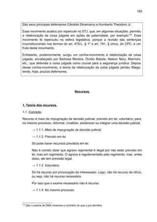 165
São seus principais defensores Cândido Dinamarco e Humberto Theodoro Jr.
Esse movimento acabou por repercutir no STJ, que, em algumas situações, permitiu
a relativização da coisa julgada em ações de paternidade, por exemplo138
. Esse
movimento tb repercutiu na esfera legislativa, porque a revisão das sentenças
inconstitucionais nos termos do art. 475-L, § 1º e art. 741, § único, do CPC, é um
fruto deste movimento.
Entretanto, posteriormente, surgiu um contra-movimento à relativização da coisa
julgada, encabeçado por Barbosa Moreira, Ovídio Batista, Nelson Nery, Marinoni,
etc., que defendia a coisa julgada como crucial para a segurança jurídica. Depois
desse contra-movimento, a teoria da relativização da coisa julgada perdeu fôlego,
tendo, hoje, poucos defensores.
Recursos.
1. Teoria dos recursos.
1.1. Conceito.
Recurso é meio de impugnação da decisão judicial, previsto em lei, voluntário, para,
no mesmo processo, reformar, invalidar, esclarecer ou integrar uma decisão judicial.
→ 1.1.1. Meio de impugnação de decisão judicial.
→ 1.1.2. Previsto em lei.
Só pode haver recursos previstos em lei.
Não é correto dizer que agravo regimental é ilegal por não estar previsto em
lei, mas em regimento. O agravo é regulamentado pelo regimento, mas, antes
disso, ele tem previsão legal.
→ 1.1.3. Voluntário.
Só há recurso por provocação do interessado. Logo, não há recurso de ofício,
ou seja, não há recurso necessário.
Por isso que o exame necessário não é recurso.
→ 1.1.4. No mesmo processo.
138
Qdo o exame de DNA mostrava o contrário do que o juiz decidira.
 