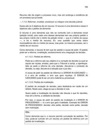 166
Recurso não dá origem a processo novo, mas sim prolonga a existência de
um processo que já existe.
→ 1.1.5. Reformar, invalidar, esclarecer ou integrar uma decisão judicial.
Esses são os 4 objetivos de um recurso. O recurso é uma demanda e esses 4
objetivos são o pedido da demanda.
O recurso é uma demanda que não se confunde com a demanda inicial
(petição inicial), pois cada uma dessas demandas tem seu próprio pedido e
seu próprio mérito (há o mérito da petição inicial — que é o mérito da causa
—, e há o mérito do recurso). Ex: uma questão que verse sobre
incompetência não é o mérito da causa, mas pode, no mesmo processo, ser o
mérito de um recurso.
Como demanda, o recurso tb tem que ter pedido e causa de pedir. O pedido
pode ser a reforma, invalidação, esclarecimento e/ou integração da decisão.
● 1.1.5.1. Pedido de reforma.
Pede-se a reforma qdo seu objetivo é a correção da decisão (a qual se
reputa ser injusta, errada), para que o Tribunal a corrija, a aperfeiçoe.
Qdo se pede a reforma de uma decisão, discute-se o conteúdo da
decisão, ou seja, discute-se a solução que o juiz deu.
A causa de pedir do pedido de reforma é o ERROR IN IUDICANDO —
é o erro de análise, o erro que gera injustiça. O ERROR IN
IUDICANDO pode tb ser um erro material ou processual.
● 1.1.5.2. Pedido de invalidação.
É pedido de anulação de decisão, para desfazê-la em razão de um
defeito. Neste caso, alega-se que a decisão é nula.
Quem pede a invalidação da decisão não discute o que foi decidido,
mas sim a forma, a validade da decisão.
Por isso, a causa de pedir do pedido de invalidade é o ERROR IN
PROCEDENDO — é o erro que gera invalidade. Exemplo de ERROR
IN PROCEDENDO: decisão ultra petita, decisão extra petita, decisão
sem motivação.
Obs.:
Como demanda que é, o recurso permite cumulação de pedidos. Por
isso, pode-se cumular em um recurso um pedido de reforma com um
pedido de invalidação.
 