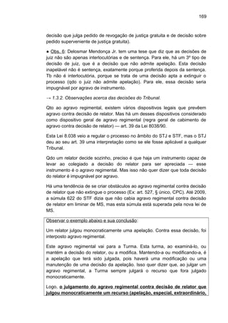 169
decisão que julga pedido de revogação de justiça gratuita e de decisão sobre
pedido superveniente de justiça gratuita).
● Obs. 6: Delosmar Mendonça Jr. tem uma tese que diz que as decisões de
juiz não são apenas interlocutórias e de sentença. Para ele, há um 3º tipo de
decisão de juiz, que é a decisão que não admite apelação. Esta decisão
inapelável não é sentença, exatamente porque proferida depois da sentença.
Tb não é interlocutória, porque se trata de uma decisão apta a extinguir o
processo (qdo o juiz não admite apelação). Para ele, essa decisão seria
impugnável por agravo de instrumento.
→ 1.3.2. Observações acerca das decisões do Tribunal.
Qto ao agravo regimental, existem vários dispositivos legais que prevêem
agravo contra decisão de relator. Mas há um desses dispositivos considerado
como dispositivo geral de agravo regimental (regra geral de cabimento de
agravo contra decisão de relator) — art. 39 da Lei 8038/90.
Esta Lei 8.038 veio a regular o processo no âmbito do STJ e STF, mas o STJ
deu ao seu art. 39 uma interpretação como se ele fosse aplicável a qualquer
Tribunal.
Qdo um relator decide sozinho, preciso é que haja um instrumento capaz de
levar ao colegiado a decisão do relator para ser apreciada — esse
instrumento é o agravo regimental. Mas isso não quer dizer que toda decisão
do relator é impugnável por agravo.
Há uma tendência de se criar obstáculos ao agravo regimental contra decisão
de relator que não extingue o processo (Ex: art. 527, § único, CPC). Até 2009,
a súmula 622 do STF dizia que não cabia agravo regimental contra decisão
de relator em liminar de MS, mas esta súmula está superada pela nova lei de
MS.
Observar o exemplo abaixo e sua conclusão:
Um relator julgou monocraticamente uma apelação. Contra essa decisão, foi
interposto agravo regimental.
Este agravo regimental vai para a Turma. Esta turma, ao examiná-lo, ou
mantém a decisão do relator, ou a modifica. Mantendo-a ou modificando-a, é
a apelação que terá sido julgada, pois haverá uma modificação ou uma
manutenção de uma decisão da apelação. Isso quer dizer que, ao julgar um
agravo regimental, a Turma sempre julgará o recurso que fora julgado
monocraticamente.
Logo, o julgamento do agravo regimental contra decisão de relator que
julgou monocraticamente um recurso (apelação, especial, extraordinário,
 
