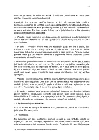17
qualquer processo, inclusive em ADIN. A atividade jurisdicional é usada para
resolver problemas específicos (tópicos).
Carnelutti dizia que as questões levadas ao juiz são sempre lide, conflitos.
Entretanto, apesar de os conflitos serem o principal problema levado ao judiciário, há
situações concretas deduzidas perante o judiciário que não são lides. Ex: retificação
de nome estranho. Por isso correto é dizer que a jurisdição atua sobre situações
jurídicas concretamente deduzidas.
→ 5ª parte – modo imperativo. Um dos aspectos da soberania é o poder jurisdicional
em um determinado território. Por isso a jurisdição é um ato de império, que faz valer
suas decisões.
→ 6ª parte – atividade criativa. Qdo um magistrado julga, ele cria o direito, pois
constrói a norma, cria a norma jurídica. O juiz não declara o que a lei diz, mas a
interpreta e dela extrai uma norma que vai regular o caso concreto. Por esse motivo,
pode-se dizer que um mesmo problema é julgado de formas diferentes quando
analisado por juízes diferentes.
A criatividade jurisdicional deve ser analisada sob 2 aspectos: a) ela cria a norma
jurídica individualizada do caso concreto (diz qual é a norma jurídica que vai regular
um caso concreto, qual é a imposição da decisão, ex: A deve para B e deve pagar);
b) qdo a jurisdição julga, ela tb cria, a partir do caso concreto, uma norma jurídica
geral, que serve como precedente para casos semelhantes que por ventura
apareçam.
→ 7ª parte – insuscetibilidade de controle externo. Nenhum dos outros poderes pode
interferir na decisão judicial. Uma lei ou um ato administrativo não podem rever uma
decisão judicial, mas a jurisdição pode controlar a atividade legislativa ou do
executivo. A jurisdição só pode ser revista pela própria jurisdição.
→ 8ª parte – aptidão para tornar-se indiscutível. Somente as decisões judiciais
podem tornar-se indiscutíveis; somente elas podem fazer coisa julgada7
. Essa
indiscutibilidade é um limite para a própria jurisdição. Ocorrendo a coisa julgada, a
decisão não pode ser revista nem internamente pela própria jurisdição.
2 – Equivalentes jurisdicionais:
São os modos de solução de conflitos não jurisdicionais, porém se equivalem à
jurisdição. São eles quatro:
2.1 – Autotutela.
Na autotutela, um dos conflitantes submete o outro à sua vontade, através de
imposição coercitiva. Em regra, é proibida a autotutela, sendo inclusive tipo penal,
pois nesse caso o sujeito usurpa a função estatal. Entretanto, há raras hipóteses de
7
A coisa julgada é fenômeno eminentemente jurisdicional.
 