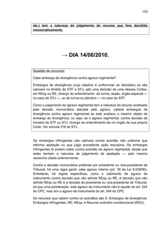 170
etc.) tem a natureza do julgamento do recurso que fora decidido
monocraticamente.
→ DIA 14/06/2010.
Questão de concurso:
Cabe embargo de divergência contra agravo regimental?
Embargos de divergência (cujo objetivo é uniformizar as decisões) só são
cabíveis no âmbito do STF e STJ, qdo uma decisão de uma dessas Cortes,
em REsp ou RE, divergir do entendimento de turma, seção, órgão especial —
no caso do STJ —, ou de turma ou plenário — no caso do STF.
Como o julgamento do agravo regimental tem a natureza do recurso analisado
pela decisão monocrática atacada pelo agravo, caberá embargos de
divergência contra agravo regimental se este analisou o mesmo objeto do
embargo de divergência, ou seja, se o agravo regimental, contra decisão de
ministro do STF ou STJ, divergir do entendimento de um órgão de sua própria
Corte. Ver súmula 316 do STJ.
Os embargos infringentes são cabíveis contra acórdão não unânime que
reforma apelação ou que julga procedente ação rescisória. Os embargos
infringentes tb podem caber contra acórdão de agravo regimental, desde que
estes tenham a natureza de julgamento de apelação — pelo mesmo
raciocínio citado anteriormente.
Contra a decisão monocrática proferida por presidente ou vice-presidente de
Tribunal, há uma regra geral: cabe agravo interno (art. 39 da Lei 8.038/90).
Entretanto, há regras específicas, como o cabimento de agravo de
instrumento contra decisão que não admite REsp ou RE. A decisão que não
admite REsp ou RE é a decisão de presidente ou vice-presidente de Tribunal,
só que uma ponderação: este agravo de instrumento não é aquele do art. 524
do CPC, mas sim o agravo de instrumento do art. 544 do CPC.
Os recursos que cabem contra os acórdãos são 5: Embargos de divergência;
Embargos infringentes; RE; REsp; e Recurso ordinário constitucional (ROC).
 
