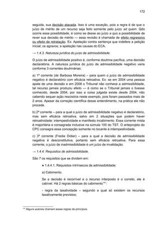 172
seguida, sua decisão atacada. Isso é uma exceção, pois a regra é de que o
juízo de mérito de um recurso seja feito somente pelo juízo ad quem. Qdo
ocorre essa possibilidade, é como se desse ao juízo a quo a possibilidade de
rever sua decisão de mérito — essa revisão é chamada de efeito regressivo
ou efeito de retratação. Ex: Apelação contra sentença que indefere a petição
inicial; os agravos; a apelação nas causas do ECA.
→ 1.4.3. Natureza jurídica do juízo de admissibilidade.
O juízo de admissibilidade positivo é, conforme doutrina pacífica, uma decisão
declaratória. A natureza jurídica do juízo de admissibilidade negativo varia
conforme 3 correntes doutrinárias:
a) 1ª corrente (de Barbosa Moreira) – para quem o juízo de admissibilidade
negativo é declaratório com eficácia retroativa. Ex: se em 2004 uma pessoa
apela de uma decisão e em 2008 o Tribunal não conhece a admissibilidade,
tal recurso jamais produziu efeito — é como se o Tribunal jamais o tivesse
conhecido, desde 2004, por isso a coisa julgada existe desde 2004, não
cabendo sequer ação rescisória neste exemplo, pois foram passados mais de
2 anos. Apesar da correção científica desse entendimento, na prática ele não
procede.
b) 2ª corrente – para a qual o juízo de admissibilidade negativo é declaratório,
mas sem eficácia retroativa, salvo em 2 situações que podem haver
retroatividade: intempestividade e manifesto incabimento. Essa corrente mista
é majoritária e consagrada inclusive na súmula 100 do TST. O anteprojeto do
CPC consagra essa concepção somente no tocante à intempestividade.
c) 3ª corrente (Fredie Didier) – para a qual a decisão de admissibilidade
negativa é desconstitutiva, portanto sem eficácia retroativa. Para essa
corrente, o juízo de inadmissibilidade é um juízo de invalidação.
→ 1.4.4. Requisitos de admissibilidade.
São 7 os requisitos que se dividem em:
● 1.4.4.1. Requisitos intrínsecos de admissibilidade:
a) Cabimento.
Se a decisão é recorrível e o recurso interposto é o correto, ele é
cabível. Há 2 regras básicas do cabimento141
:
- regra da taxatividade – segundo a qual só existem os recursos
taxativamente previstos;
141
Alguns autores chamam essas regras de princípios.
 