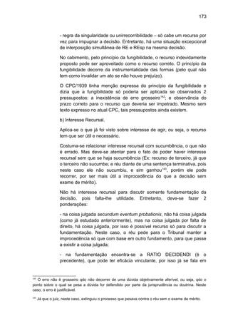 173
- regra da singularidade ou unirrecorribilidade – só cabe um recurso por
vez para impugnar a decisão. Entretanto, há uma situação excepcional
de interposição simultânea de RE e REsp na mesma decisão.
No cabimento, pelo princípio da fungibilidade, o recurso indevidamente
proposto pode ser aproveitado como o recurso correto. O princípio da
fungibilidade decorre da instrumentalidade das formas (pelo qual não
tem como invalidar um ato se não houve prejuízo).
O CPC/1939 tinha menção expressa do princípio da fungibilidade e
dizia que a fungibilidade só poderia ser aplicada se observados 2
pressupostos: a inexistência de erro grosseiro142
; e observância do
prazo correto para o recurso que deveria ser impetrado. Mesmo sem
texto expresso no atual CPC, tais pressupostos ainda existem.
b) Interesse Recursal.
Aplica-se o que já foi visto sobre interesse de agir, ou seja, o recurso
tem que ser útil e necessário.
Costuma-se relacionar interesse recursal com sucumbência, o que não
é errado. Mas deve-se atentar para o fato de poder haver interesse
recursal sem que se haja sucumbência (Ex: recurso de terceiro, já que
o terceiro não sucumbe; e réu diante de uma sentença terminativa, pois
neste caso ele não sucumbiu, e sim ganhou143
, porém ele pode
recorrer, por ser mais útil a improcedência do que a decisão sem
exame de mérito).
Não há interesse recursal para discutir somente fundamentação da
decisão, pois falta-lhe utilidade. Entretanto, deve-se fazer 2
ponderações:
- na coisa julgada secundum eventum probationis, não há coisa julgada
(como já estudado anteriormente), mas na coisa julgada por falta de
direito, há coisa julgada, por isso é possível recurso só para discutir a
fundamentação. Neste caso, o réu pede para o Tribunal manter a
improcedência só que com base em outro fundamento, para que passe
a existir a coisa julgada;
- na fundamentação encontra-se a RATIO DECIDENDI (é o
precedente), que pode ter eficácia vinculante, por isso já se fala em
142
O erro não é grosseiro qdo não decorrer de uma dúvida objetivamente aferível, ou seja, qdo o
ponto sobre o qual se pesa a dúvida for defendido por parte da jurisprudência ou doutrina. Neste
caso, o erro é justificável.
143
Já que o juiz, neste caso, extinguiu o processo que pesava contra o réu sem o exame de mérito.
 