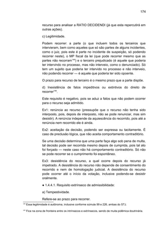 174
recurso para analisar a RATIO DECIDENDI (já que esta repercutirá em
outras ações).
c) Legitimidade.
Podem recorrer: a parte (o que incluem todos os terceiros que
intervieram, bem como aqueles que só são partes de alguns incidentes,
como o juiz, pois este é parte no incidente de suspeição, só podendo
recorrer neste), o MP fiscal da lei (que pode recorrer mesmo que as
partes não recorram144
) e o terceiro prejudicado (é aquele que poderia
ter intervindo no processo, mas não interveio, como o denunciado). Só
tem um sujeito que poderia ter intervido no processo e não interveio,
não podendo recorrer — é aquele que poderia ter sido opoente.
O prazo para recurso de terceiro é o mesmo prazo que a parte dispõe.
d) Inexistência de fatos impeditivos ou extintivos do direito de
recorrer145
.
Este requisito é negativo, pois se aduz a fatos que não podem ocorrer
para o recurso seja admitido.
Ex1: renúncia ao recurso (pressupõe que o recurso não tenha sido
interposto, pois, depois de interposto, não se pode renunciar, mas sim
desistir). A renúncia independe da aquiescência do recorrido, pois até a
renúncia nem recorrido ele é ainda.
Ex2: aceitação da decisão, podendo ser expressa ou tacitamente. É
caso de preclusão lógica, que não aceita comportamento contraditório.
Se uma decisão determina que uma parte faça algo sob pena de multa,
tal decisão pode ser recorrida mesmo depois de cumprida, pois tal ato
foi forçado — neste caso não há comportamento contraditório. Só não
se pode recorrer se o cumprimento foi espontâneo.
Ex3: desistência do recurso, a qual ocorre depois do recurso já
impetrado. A desistência do recurso não depende de consentimento do
recorrido e nem de homologação judicial. A desistência do recurso
pode ocorrer até o início da votação, inclusive podendo-se desistir
oralmente.
● 1.4.4.1. Requisito extrínseco de admissibilidade:
a) Tempestividade.
Refere-se ao prazo para recorrer.
144
Essa legitimidade é autônoma, inclusive conforme súmula 99 e 226, ambas do STJ.
145
Fica na zona de fronteira entre os intrínsecos e extrínsecos, sendo de muita polêmica doutrinária.
 