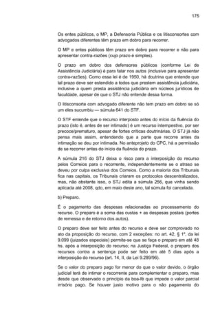 175
Os entes públicos, o MP, a Defensoria Pública e os litisconsortes com
advogados diferentes têm prazo em dobro para recorrer.
O MP e entes públicos têm prazo em dobro para recorrer e não para
apresentar contra-razões (cujo prazo é simples).
O prazo em dobro dos defensores públicos (conforme Lei de
Assistência Judiciária) é para falar nos autos (inclusive para apresentar
contra-razões). Como essa lei é de 1950, há doutrina que entende que
tal prazo deve ser estendido a todos que prestem assistência judiciária,
inclusive a quem presta assistência judiciária em núcleos jurídicos de
faculdade, apesar de que o STJ não entende dessa forma.
O litisconsorte com advogado diferente não tem prazo em dobro se só
um eles sucumbiu — súmula 641 do STF.
O STF entende que o recurso interposto antes do início da fluência do
prazo (isto é, antes de ser intimado) é um recurso intempestivo, por ser
precoce/prematuro, apesar de fortes críticas doutrinárias. O STJ já não
pensa mais assim, entendendo que a parte que recorre antes da
intimação se deu por intimada. No anteprojeto do CPC, há a permissão
de se recorrer antes do início da fluência do prazo.
A súmula 216 do STJ deixa o risco para a interposição do recurso
pelos Correios para o recorrente, independentemente se o atraso se
deveu por culpa exclusiva dos Correios. Como a maioria dos Tribunais
fica nas capitais, os Tribunais criaram os protocolos descentralizados,
mas, não obstante isso, o STJ edita a súmula 256, que vinha sendo
aplicada até 2008, qdo, em maio deste ano, tal súmula foi cancelada.
b) Preparo.
É o pagamento das despesas relacionadas ao processamento do
recurso. O preparo é a soma das custas + as despesas postais (portes
de remessa e de retorno dos autos).
O preparo deve ser feito antes do recurso e deve ser comprovado no
ato da proposição do recurso, com 2 exceções: no art. 42, § 1º, da lei
9.099 (juizados especiais) permite-se que se faça o preparo em até 48
hs. após a interposição do recurso; na Justiça Federal, o preparo dos
recursos contra a sentença pode ser feito em até 5 dias após a
interposição do recurso (art. 14, II, da Lei 9.289/96).
Se o valor do preparo pago for menor do que o valor devido, o órgão
judicial terá de intimar o recorrente para complementar o preparo, mas
desde que observado o princípio da boa-fé que impede o valor parcial
irrisório pago. Se houver justo motivo para o não pagamento do
 