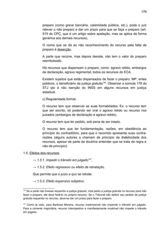 176
preparo (como greve bancária, calamidade pública, etc.), pode o juiz
relevar o não preparo e dar um prazo para que se faça o preparo (art.
519 do CPC, que é um artigo sobre apelação, mas se aplica de forma
genérica aos demais recursos).
O nome que se dá ao não reconhecimento do recurso pela falta de
preparo é deserção.
A parte que recorre, mas depois desiste, não tem o valor do preparo
reembolsado.
Há recursos que dispensam o preparo, como: agravo retido, embargos
de declaração, agravo regimental, todos os recursos do ECA.
Existem sujeitos que estão dispensados de fazer o preparo: MP, entes
públicos, o beneficiário da justiça gratuita146
. Observar a súmula 178 do
STJ qto à não isenção do INSS em alguns recursos em justiça
estadual.
c) Regularidade formal.
O recurso tem que observar as suas formalidades. Ex: o recurso tem
que ser escrito, só podendo ser oral o agravo retido ou recurso nos
juizados (embargos de declaração e agravo retido).
O recurso tem que ter pedido, sob pena de ser inepto.
O recurso tem que ter fundamentação, razões, em obediência ao
princípio do contraditório, para que o recorrido apresente suas contra-
razões (alguns autores a chamam de princípio da dialeticidade dos
recursos, apesar de parte da doutrina entender que se trata de regra e
não de princípio).
1.5. Efeitos dos recursos.
→ 1.5.1. Impedir o trânsito em julgado147
.
→ 1.5.2. Efeito regressivo ou efeito de retratação.
Que permite que o juízo a quo se retrate.
→ 1.5.3. Efeito expansivo subjetivo.
146
Se a parte não tivesse requerido a justiça gratuita, mas pediu a justiça gratuita no recurso para não
fazer o preparo, ele deve fazê-lo no próprio recurso. Se o Tribunal não deferir seu pedido de justiça
gratuita requerido no recurso, deve-se dar um prazo para fazer o preparo.
147
Como já visto, para Barbosa Moreira, recurso inadmissível não impende o trânsito em julgado.
Para a corrente majoritária, recurso intempestivo e manifestamente incabível não impede o trânsito
em julgado.
 