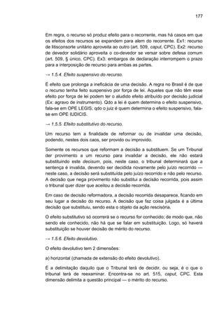 177
Em regra, o recurso só produz efeito para o recorrente, mas há casos em que
os efeitos dos recursos se expandem para alem do recorrente. Ex1: recurso
de litisconsorte unitário aproveita ao outro (art. 509, caput, CPC). Ex2: recurso
de devedor solidário aproveita o co-devedor se versar sobre defesa comum
(art. 509, § único, CPC). Ex3: embargos de declaração interrompem o prazo
para a interposição de recurso para ambas as partes.
→ 1.5.4. Efeito suspensivo do recurso.
É efeito que prolonga a ineficácia de uma decisão. A regra no Brasil é de que
o recurso tenha feito suspensivo por força de lei. Aqueles que não têm esse
efeito por força de lei podem ter o aludido efeito atribuído por decisão judicial
(Ex: agravo de instrumento). Qdo a lei é quem determina o efeito suspensivo,
fala-se em OPE LEGIS; qdo o juiz é quem determina o efeito suspensivo, fala-
se em OPE IUDICIS.
→ 1.5.5. Efeito substitutivo do recurso.
Um recurso tem a finalidade de reformar ou de invalidar uma decisão,
podendo, nestes dois caos, ser provido ou improvido.
Somente os recursos que reformam a decisão a substituem. Se um Tribunal
der provimento a um recurso para invalidar a decisão, ele não estará
substituindo este decisum, pois, neste caso, o tribunal determinará que a
sentença é invalida, devendo ser decidida novamente pelo juízo recorrido —
neste caso, a decisão será substituída pelo juízo recorrido e não pelo recurso.
A decisão que nega provimento não substitui a decisão recorrida, pois assim
o tribunal quer dizer que aceitou a decisão recorrida.
Em caso de decisão reformadora, a decisão recorrida desaparece, ficando em
seu lugar a decisão do recurso. A decisão que faz coisa julgada é a última
decisão que substituiu, sendo esta o objeto da ação rescisória.
O efeito substitutivo só ocorrerá se o recurso for conhecido; de modo que, não
sendo ele conhecido, não há que se falar em substituição. Logo, só haverá
substituição se houver decisão de mérito do recurso.
→ 1.5.6. Efeito devolutivo.
O efeito devolutivo tem 2 dimensões:
a) horizontal (chamada de extensão do efeito devolutivo).
É a delimitação daquilo que o Tribunal terá de decidir, ou seja, é o que o
tribunal terá de reexaminar. Encontra-se no art. 515, caput, CPC. Esta
dimensão delimita a questão principal — o mérito do recurso.
 