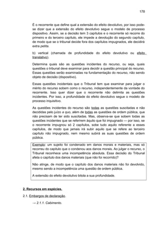 178
É o recorrente que define qual a extensão do efeito devolutivo, por isso pode-
se dizer que a extensão do efeito devolutivo segue o modelo de processo
dispositivo. Assim, se a decisão tem 3 capítulos e o recorrente só recorre do
primeiro e do terceiro capítulo, ele impede a devolução do segundo capítulo,
de modo que se o tribunal decide fora dos capítulos impugnados, ele decidirá
extra petita.
b) vertical (chamada de profundidade do efeito devolutivo ou efeito
translativo).
Determina quais são as questões incidentes do recurso, ou seja, quais
questões o tribunal deve examinar para decidir a questão principal do recurso.
Essas questões serão examinadas na fundamentação do recurso, não sendo
objeto de decisão (dispositivo).
Essas questões incidentais que o Tribunal tem que examinar para julgar o
mérito do recurso sobem como o recurso, independentemente da vontade do
recorrente. Isso quer dizer que o recorrente não delimita as questões
incidentes. Por isso, a profundidade do efeito devolutivo segue o modelo de
processo inquisitivo.
As questões incidentes do recurso são todas as questões suscitadas e não
decididas pelo juízo a quo, além de todas as questões de ordem pública, que
não precisam de ter sido suscitadas. Mas, observa-se que sobem todas as
questões incidentes que se referirem àquilo que foi impugnado — por isso, se
o recorrente impugnou só 2 capítulos, sobe tudo aquilo referente a esses
capítulos, de modo que jamais irá subir aquilo que se refere ao terceiro
capítulo não impugnado, nem mesmo subirá as suas questões de ordem
pública.
Exemplo: um sujeito foi condenado em danos morais e materiais, mas só
recorreu do capitulo que o condenou aos danos morais. Ao julgar o recurso, o
Tribunal reconhece uma incompetência absoluta. Essa decisão do Tribunal
afeta o capítulo dos danos materiais (que não foi recorrido)?
Não atinge, de modo que o capítulo dos danos materiais não foi devolvido,
mesmo sendo a incompetência uma questão de ordem pública.
A extensão do efeito devolutivo bitola a sua profundidade.
2. Recursos em espécies.
2.1. Embargos de declaração.
→ 2.1.1. Cabimento.
 