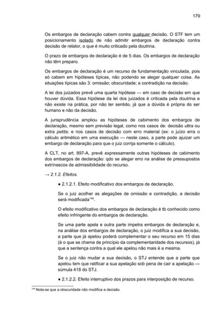 179
Os embargos de declaração cabem contra qualquer decisão. O STF tem um
posicionamento isolado de não admitir embargos de declaração contra
decisão de relator, o que é muito criticado pela doutrina.
O prazo de embargos de declaração é de 5 dias. Os embargos de declaração
não têm preparo.
Os embargos de declaração é um recurso de fundamentação vinculada, pois
só cabem em hipóteses típicas, não podendo se alegar qualquer coisa. As
situações típicas são 3: omissão; obscuridade; e contradição na decisão.
A lei dos juizados prevê uma quarta hipótese — em caso de decisão em que
houver dúvida. Essa hipótese da lei dos juizados é criticada pela doutrina e
não existe na prática, por não ter sentido, já que a dúvida é própria do ser
humano e não da decisão.
A jurisprudência ampliou as hipóteses de cabimento dos embargos de
declaração, mesmo sem previsão legal, como nos casos de: decisão ultra ou
extra petita; e nos casos de decisão com erro material (ex: o juízo erra o
cálculo aritmético em uma execução — neste caso, a parte pode ajuizar um
embargo de declaração para que o juiz corrija somente o cálculo).
A CLT, no art. 897-A, prevê expressamente outras hipóteses de cabimento
dos embargos de declaração: qdo se alegar erro na análise de pressupostos
extrínsecos de admissibilidade do recurso.
→ 2.1.2. Efeitos.
● 2.1.2.1. Efeito modificativo dos embargos de declaração.
Se o juiz acolher as alegações de omissão e contradição, a decisão
será modificada148
.
O efeito modificativo dos embargos de declaração é tb conhecido como
efeito infringente do embargos de declaração.
Se uma parte apela e outra parte impetra embargos de declaração e,
na análise dos embargos de declaração, o juiz modifica a sua decisão,
a parte que já apelou poderá complementar o seu recurso em 15 dias
(é o que se chama de princípio da complementaridade dos recursos), já
que a sentença contra a qual ele apelou não mais é a mesma.
Se o juiz não mudar a sua decisão, o STJ entende que a parte que
apelou tem que ratificar a sua apelação sob pena de cair a apelação —
súmula 418 do STJ.
● 2.1.2.2. Efeito interruptivo dos prazos para interposição de recurso.
148
Nota-se que a obscuridade não modifica a decisão.
 