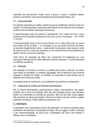 18
autotutela que permanecem lícitas, como a guerra, a greve, a legítima defesa,
desforço incontinenti8
, auto executoriedade da Administração Pública, etc.
2.2 – Autocomposição.
É a solução negociada do conflito, através da qual os conflitantes resolvem entre si o
conflito. A autocomposição é estimulada pelo Estado (como câmaras de conciliação,
audiência de conciliação, separação consensual).
A autocomposição pode ser judicial ou extrajudicial. Há o direito de levar a juízo
qualquer autocomposição extrajudicial, para que o juízo a homologue — art. 475-N,
V, do CPC.
A autocomposição pode se dá de duas formas: a) ou cada parte cede um pouco
para chegar ao fim do litígio — é a transação; b) ou uma parte, de forma voluntária,
se submete integralmente à outra — pode ocorrer no processo, onde recebe o nome
de renúncia (se for o autor que submete), ou de “reconhecimento da procedência do
pedido” (se for o réu que se submete).
Toda forma de resolução de litígio não jurisdicional foi designada por uma
convenção internacional de ADR (alternative dispute resolution). A autocomposição
é a ADR por excelência.
2.3 – Mediação.
Na mediação um terceiro é inserido no conflito para auxiliar, estimular, as partes
para chegar à conciliação. O mediador não decide, mas só estimula a que as partes
cheguem à decisão do conflito. O mediador vai aproximar as duas partes que se
afastaram em virtude do conflito.
A mediação pode ser judicial (ex: os conciliadores de juizados) ou extrajudicial.
2.4 – Julgamento de conflitos por tribunais administrativos.
Há, no direito administrativo contemporâneo, órgãos administrativos que julgam
conflitos sob a forma de jurisdição. Eles não são jurisdição porque suas decisões
podem ser submetidas ao controle do judiciário, além de não fazer coisa julgada.
São exemplos de heterocomposição: tribunais de contas, tribunal marítimo (julgam
acidentes nas águas), CADE, agências reguladoras, etc.
3 – Arbitragem.
A arbitragem não é equivalente judicial. Na arbitragem, um terceiro escolhido pelos
conflitantes não estimula a composição do litígio, mas sim julga o conflito. A solução
é por heterocomposição, de forma que a arbitragem não serve para facilitar o
diálogo como na mediação.
8
É o desforço imediato para proteger a própria posse.
 