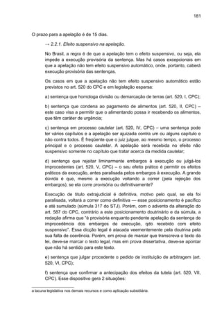 181
O prazo para a apelação é de 15 dias.
→ 2.2.1. Efeito suspensivo na apelação.
No Brasil, a regra é de que a apelação tem o efeito suspensivo, ou seja, ela
impede a execução provisória da sentença. Mas há casos excepcionais em
que a apelação não tem efeito suspensivo automático, onde, portanto, caberá
execução provisória das sentenças.
Os casos em que a apelação não tem efeito suspensivo automático estão
previstos no art. 520 do CPC e em legislação esparsa:
a) sentença que homologa divisão ou demarcação de terras (art. 520, I, CPC);
b) sentença que condena ao pagamento de alimentos (art. 520, II, CPC) –
este caso visa a permitir que o alimentando possa ir recebendo os alimentos,
que têm caráter de urgência;
c) sentença em processo cautelar (art. 520, IV, CPC) – uma sentença pode
ter vários capítulos e a apelação ser ajuizada contra um ou alguns capítulo e
não contra todos. É freqüente que o juiz julgue, ao mesmo tempo, o processo
principal e o processo cautelar. A apelação será recebida no efeito não
suspensivo somente no capítulo que tratar acerca da medida cautelar;
d) sentença que rejeitar liminarmente embargos à execução ou julgá-los
improcedentes (art. 520, V, CPC) – o seu efeito prático é permitir os efeitos
práticos da execução, antes paralisada pelos embargos à execução. A grande
dúvida é que, mesmo a execução voltando a correr (pela rejeição dos
embargos), se ela corre provisória ou definitivamente?
Execução de titulo extrajudicial é definitiva, motivo pelo qual, se ela foi
paralisada, voltará a correr como definitiva — esse posicionamento é pacífico
e até sumulado (súmula 317 do STJ). Porém, com o advento da alteração do
art. 587 do CPC, contrário a este posicionamento doutrinário e da súmula, a
redação afirma que “é provisória enquanto pendente apelação da sentença de
improcedência dos embargos de execução, qdo recebido com efeito
suspensivo”. Essa dicção legal é atacada veementemente pela doutrina pela
sua falta de coerência. Porém, em prova de marcar que transcreva o texto da
lei, deve-se marcar o texto legal, mas em prova dissertativa, deve-se apontar
que não há sentido para este texto.
e) sentença que julgar procedente o pedido de instituição de arbitragem (art.
520, VI, CPC);
f) sentença que confirmar a antecipação dos efeitos da tutela (art. 520, VII,
CPC). Esse dispositivo gera 2 situações:
a lacuna legislativa nos demais recursos e como aplicação subsidiária.
 