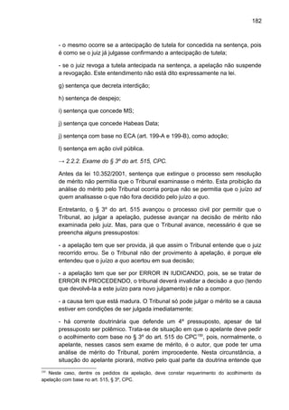 182
- o mesmo ocorre se a antecipação de tutela for concedida na sentença, pois
é como se o juiz já julgasse confirmando a antecipação de tutela;
- se o juiz revoga a tutela antecipada na sentença, a apelação não suspende
a revogação. Este entendimento não está dito expressamente na lei.
g) sentença que decreta interdição;
h) sentença de despejo;
i) sentença que concede MS;
j) sentença que concede Habeas Data;
j) sentença com base no ECA (art. 199-A e 199-B), como adoção;
l) sentença em ação civil pública.
→ 2.2.2. Exame do § 3º do art. 515, CPC.
Antes da lei 10.352/2001, sentença que extingue o processo sem resolução
de mérito não permitia que o Tribunal examinasse o mérito. Esta proibição da
análise do mérito pelo Tribunal ocorria porque não se permitia que o juízo ad
quem analisasse o que não fora decidido pelo juízo a quo.
Entretanto, o § 3º do art. 515 avançou o processo civil por permitir que o
Tribunal, ao julgar a apelação, pudesse avançar na decisão de mérito não
examinada pelo juiz. Mas, para que o Tribunal avance, necessário é que se
preencha alguns pressupostos:
- a apelação tem que ser provida, já que assim o Tribunal entende que o juiz
recorrido errou. Se o Tribunal não der provimento à apelação, é porque ele
entendeu que o juízo a quo acertou em sua decisão;
- a apelação tem que ser por ERROR IN IUDICANDO, pois, se se tratar de
ERROR IN PROCEDENDO, o tribunal deverá invalidar a decisão a quo (tendo
que devolvê-la a este juízo para novo julgamento) e não a compor.
- a causa tem que está madura. O Tribunal só pode julgar o mérito se a causa
estiver em condições de ser julgada imediatamente;
- há corrente doutrinária que defende um 4º pressuposto, apesar de tal
pressuposto ser polêmico. Trata-se de situação em que o apelante deve pedir
o acolhimento com base no § 3º do art. 515 do CPC150
, pois, normalmente, o
apelante, nesses casos sem exame de mérito, é o autor, que pode ter uma
análise de mérito do Tribunal, porém improcedente. Nesta circunstância, a
situação do apelante piorará, motivo pelo qual parte da doutrina entende que
150
Neste caso, dentre os pedidos da apelação, deve constar requerimento do acolhimento da
apelação com base no art. 515, § 3º, CPC.
 