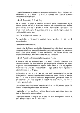 183
o apelante deve pedir para arcar com as conseqüências de um decisão pior.
Esse efeito do § 3º do art. 515, CPC, é chamado pela doutrina de efeito
desobstrutivo da apelação.
→ 2.2.3. Exame do § 4º do art. 515.
Se o Tribunal, ao julgar a apelação, constatar que o processo tem algum
defeito, poderá, em vez de invalidar o processo em decorrência deste defeito,
providenciar a correção do defeito, de modo a não invalidar o processo. Esse
artigo é mais pedagógico do que necessário, já que o sistema processual das
nulidades já impunha isto.
→ 2.2.4. Exame do art. 517 do CPC.
Na apelação, só é possível suscitar novas questões de fato em 2
circunstâncias:
- se se trata de fatos novos.
- se se tratar de fatos já acontecidos à época da instrução, desde que a parte
que alegar tais fatos na apelação (mas já ocorridos à época da instrução) tiver
justo motivo para fazê-lo, ou seja, demonstrar que houve motivos que
impediram sua alegação antes (no momento da instrução).
→ 2.2.5. Procedimento da apelação no juízo de 1º grau.
A apelação deve ser apresentada no juízo a quo, o qual faz o primeiro juízo
de admissibilidade. Se o juiz entender que a apelação é admissível, ele ouvirá
o apelado em suas contra-razões. Após a contra-razões, o juízo a quo poderá
fazer um novo juízo de admissibilidade — logo, poderá haver 2 juízos de
admissibilidade só no 1º grau.
Entretanto, o § 1º do art. 518, CPC, diz que “o juiz não receberá o recurso de
apelação qdo a sentença estiver em conformidade com a súmula do STJ ou
do STF”. É caso de eficácia impeditiva do precedente (já visto em teoria dos
precedentes). Uma vez seguido o precedente pelo julgado, ele impede
recurso que o discuta.
Contrariando esse dispositivo, há casos em que a apelação terá que subir,
mesmo se a sentença se basear em súmula:
- apelação em que se alegue nulidade da sentença, pois, neste caso, não
está se discutindo a tese sumulada;
- apelação em que se alegue que o caso não é de aplicação da súmula (é
caso de aplicação do DISTINGUISHING);
 