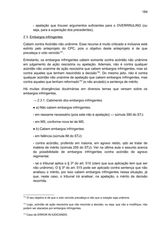 184
- apelação que trouxer argumentos suficientes para o OVERRRULING (ou
seja, para a superação dos precedentes).
2.3. Embargos infringentes.
Cabem contra Acórdão não unânime. Esse recurso é muito criticado e inclusive está
extinto pelo anteprojeto do CPC, pois o objetivo deste anteprojeto é de que
prevaleça o voto vencido151
.
Entretanto, os embargos infringentes cabem somente contra acórdão não unânime
em julgamento de ação rescisória ou apelação. Ademais, não é contra qualquer
acórdão não unanime de ação rescisória que cabem embargos infringentes, mas só
contra aqueles que tenham rescindido a decisão152
. Do mesmo jeito, não é contra
qualquer acórdão não unanime de apelação que cabem embargos infringentes, mas
contra aqueles que tenham reformado153
(e não anulado) a sentença de mérito.
Há muitas divergências doutrinárias em diversos temas que versam sobre os
embargos infringentes.
→ 2.3.1. Cabimento dos embargos infringentes.
● a) Não cabem embargos infringentes:
- em reexame necessário (pois este não é apelação) — súmula 390 do STJ.
- em MS, conforme nova lei de MS.
● b) Cabem embargos infringentes:
- em falência (súmula 88 do STJ):
- contra acórdão, proferido em maioria, em agravo retido, qdo se tratar de
matéria de mérito (súmula 255 do STJ). Ver na última aula o assunto acerca
da possibilidade de embargos infringentes contra acórdão de agravo
regimental.
- se o tribunal aplica o § 3º do art. 515 (claro que sua aplicação tem que ser
não unânime). O § 3º do art. 515 pode ser aplicado contra sentença que não
analisou o mérito, por isso cabem embargos infringentes nessa situação, já
que, neste caso, o tribunal irá analisar, na apelação, o mérito da decisão
recorrida.
151
O seu objetivo é de que o voto vencido prevaleça e não que a votação seja unânime.
152
Logo, acórdão de ação rescisória que não rescinda a decisão, ou seja, que não a modifique, não
podem ser atacados por embargos infringentes.
153
Caso de ERROR IN IUDICANDO.
 