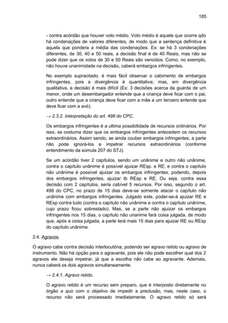185
- contra acórdão que houver voto médio. Voto médio é aquele que ocorre qdo
há condenações de valores diferentes, de modo que a sentença definitiva é
aquela que pondera a média das condenações. Ex: se há 3 condenações
diferentes, de 30, 40 e 50 reais, a decisão final é de 40 Reais, mas não se
pode dizer que os votos de 30 e 50 Reais são vencidos. Como, no exemplo,
não houve unanimidade na decisão, caberá embargos infringentes.
No exemplo supracitado, é mais fácil observar o cabimento de embargos
infringentes, pois a divergência é quantitativa; mas, em divergência
qualitativa, a decisão é mais difícil (Ex: 3 decisões acerca da guarda de um
menor, onde um desembargador entende que a criança deve ficar com o pai,
outro entende que a criança deve ficar com a mãe e um terceiro entende que
deve ficar com a avó).
→ 2.3.2. Interpretação do art. 498 do CPC.
Os embargos infringentes é a ultima possibilidade de recursos ordinários. Por
isso, se costuma dizer que os embargos infringentes antecedem os recursos
extraordinários. Assim sendo, se ainda couber embargos infringentes, a parte
não pode ignorá-los e impetrar recursos extraordinários (conforme
entendimento da súmula 207 do STJ).
Se um acórdão tiver 2 capítulos, sendo um unânime e outro não unânime,
contra o capítulo unânime é possível ajuizar REsp. e RE; e contra o capítulo
não unânime é possível ajuizar os embargos infringentes, podendo, depois
dos embargos infringentes, ajuizar tb REsp e RE. Ou seja, contra essa
decisão com 2 capítulos, seria cabível 5 recursos. Por isso, segundo o art.
498 do CPC, no prazo de 15 dias deve-se somente atacar o capítulo não
unânime com embargos infringentes. Julgado este, poder-se-á ajuizar RE e
REsp contra tudo (contra o capítulo não unânime e contra o capítulo unânime,
cujo prazo ficou sobrestado). Mas, se a parte não ajuizar os embargos
infringentes nos 15 dias, o capítulo não unanime fará coisa julgada, de modo
que, após a coisa julgada, a parte terá mais 15 dias para ajuizar RE ou REsp
do capítulo unânime.
2.4. Agravos.
O agravo cabe contra decisão interlocutória, podendo ser agravo retido ou agravo de
instrumento. Não há opção para o agravante, pois ele não pode escolher qual dos 2
agravos ele deseja impetrar, já que a escolha não cabe ao agravante. Ademais,
nunca caberá os dois agravos simultaneamente.
→ 2.4.1. Agravo retido.
O agravo retido é um recurso sem preparo, que é interposto diretamente no
órgão a quo com o objetivo de impedir a preclusão, mas, neste caso, o
recurso não será processado imediatamente. O agravo retido só será
 