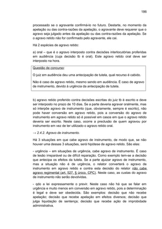186
processado se o agravante confirmá-lo no futuro. Destarte, no momento da
apelação ou das contra-razões da apelação, o agravante deve requerer que o
agravo seja julgado antes da apelação ou das contra-razões da apelação. Se
o agravo retido não for confirmado pelo agravante, ele cai.
Há 2 espécies de agravo retido:
a) oral – que é o agravo interposto contra decisões interlocutórias proferidas
em audiência (cuja decisão tb é oral). Este agravo retido oral deve ser
interposto na hora.
Questão de concurso:
O juiz em audiência deu uma antecipação de tutela, qual recurso é cabido.
Não é caso de agravo retido, mesmo sendo em audiência. É caso de agravo
de instrumento, devido à urgência da antecipação de tutela.
b) agravo retido proferido contra decisões escritas do juiz tb é escrito e deve
ser interposto no prazo de 10 dias. Se a parte deveria agravar oralmente, mas
só interpõe agravo de instrumento (que, obviamente, sempre é escrito), não
pode haver conversão em agravo retido, pois a conversão do agravo de
instrumento em agravo retido só é possível em casos em que o agravo retido
deveria ser escrito. Neste caso, ocorre a preclusão de quem agravou por
instrumento em vez de ter utilizado o agravo retido oral.
→ 2.4.2. Agravo de instrumento.
Há 3 situações em que cabe agravo de instrumento, de modo que, se não
houver uma dessas 3 situações, será hipótese de agravo retido. São elas:
- urgência – em situações de urgência, cabe agravo de instrumento. É caso
de lesão irreparável ou de difícil reparação. Como exemplo tem-se a decisão
que antecipa os efeitos da tutela. Se a parte ajuizar agravo de instrumento,
mas a situação não é de urgência, o relator converterá o agravo de
instrumento em agravo retido e contra esta decisão do relator não cabe
agravo regimental (art. 527, § único, CPC). Neste caso, as custas do agravo
de instrumento não serão devolvidas.
- qdo a lei expressamente o previr. Neste caso não há que se falar em
urgência e muito menos em conversão em agravo retido, pois a determinação
é legal e deve ser obedecida. São exemplos: decisão que não recebe
apelação; decisão que recebe apelação em efeitos diversos; decisão que
julga liquidação de sentença; decisão que recebe ação de improbidade
administrativa.
 