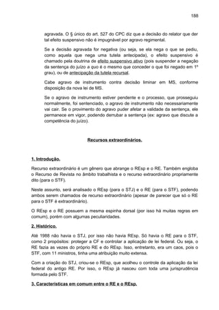 188
agravada. O § único do art. 527 do CPC diz que a decisão do relator que der
tal efeito suspensivo não é impugnável por agravo regimental.
Se a decisão agravada for negativa (ou seja, se ela nega o que se pediu,
como aquela que nega uma tutela antecipada), o efeito suspensivo é
chamado pela doutrina de efeito suspensivo ativo (pois suspender a negação
da sentença do juízo a quo é o mesmo que conceder o que foi negado em 1º
grau), ou de antecipação da tutela recursal.
Cabe agravo de instrumento contra decisão liminar em MS, conforme
disposição da nova lei de MS.
Se o agravo de instrumento estiver pendente e o processo, que prosseguiu
normalmente, foi sentenciado, o agravo de instrumento não necessariamente
vai cair. Se o provimento do agravo puder afetar a validade da sentença, ele
permanece em vigor, podendo derrubar a sentença (ex: agravo que discute a
competência do juízo).
Recursos extraordinários.
1. Introdução.
Recurso extraordinário é um gênero que abrange o REsp e o RE. Também engloba
o Recurso de Revista no âmbito trabalhista e o recurso extraordinário propriamente
dito (para o STF).
Neste assunto, será analisado o REsp (para o STJ) e o RE (para o STF), podendo
ambos serem chamados de recurso extraordinário (apesar de parecer que só o RE
para o STF é extraordinário).
O REsp e o RE possuem a mesma espinha dorsal (por isso há muitas regras em
comum), porém com algumas peculiaridades.
2. Histórico.
Até 1988 não havia o STJ, por isso não havia REsp. Só havia o RE para o STF,
como 2 propósitos: proteger a CF e controlar a aplicação de lei federal. Ou seja, o
RE fazia as vezes do próprio RE e do REsp. Isso, entretanto, era um caos, pois o
STF, com 11 ministros, tinha uma atribuição muito extensa.
Com a criação do STJ, criou-se o REsp, que acolheu o controle da aplicação da lei
federal do antigo RE. Por isso, o REsp já nasceu com toda uma jurisprudência
formada pelo STF.
3. Características em comum entre o RE e o REsp.
 