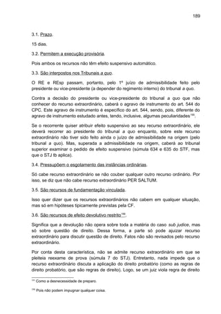 189
3.1. Prazo.
15 dias.
3.2. Permitem a execução provisória.
Pois ambos os recursos não têm efeito suspensivo automático.
3.3. São interpostos nos Tribunais a quo.
O RE e REsp passam, portanto, pelo 1º juízo de admissibilidade feito pelo
presidente ou vice-presidente (a depender do regimento interno) do tribunal a quo.
Contra a decisão do presidente ou vice-presidente do tribunal a quo que não
conhecer do recurso extraordinário, caberá o agravo de instrumento do art. 544 do
CPC. Este agravo de instrumento é específico do art. 544, sendo, pois, diferente do
agravo de instrumento estudado antes, tendo, inclusive, algumas peculiaridades155
.
Se o recorrente quiser atribuir efeito suspensivo ao seu recurso extraordinário, ele
deverá recorrer ao presidente do tribunal a quo enquanto, sobre este recurso
extraordinário não tiver sido feito ainda o juízo de admissibilidade na origem (pelo
tribunal a quo). Mas, superada a admissibilidade na origem, caberá ao tribunal
superior examinar o pedido de efeito suspensivo (súmula 634 e 635 do STF, mas
que o STJ tb aplica).
3.4. Pressupõem o esgotamento das instâncias ordinárias.
Só cabe recurso extraordinário se não couber qualquer outro recurso ordinário. Por
isso, se diz que não cabe recurso extraordinário PER SALTUM.
3.5. São recursos de fundamentação vinculada.
Isso quer dizer que os recursos extraordinários não cabem em qualquer situação,
mas só em hipóteses tipicamente previstas pela CF.
3.6. São recursos de efeito devolutivo restrito156
.
Significa que a devolução não opera sobre toda a matéria do caso sub judice, mas
só sobre questão de direito. Dessa forma, a parte só pode ajuizar recurso
extraordinário para discutir questão de direito. Fatos não são revisados pelo recurso
extraordinário.
Por conta desta característica, não se admite recurso extraordinário em que se
pleiteia reexame de prova (súmula 7 do STJ). Entretanto, nada impede que o
recurso extraordinário discuta a aplicação do direito probatório (como as regras de
direito probatório, que são regras de direito). Logo, se um juiz viola regra de direito
155
Como a desnecessidade de preparo.
156
Pois não podem impugnar qualquer coisa.
 