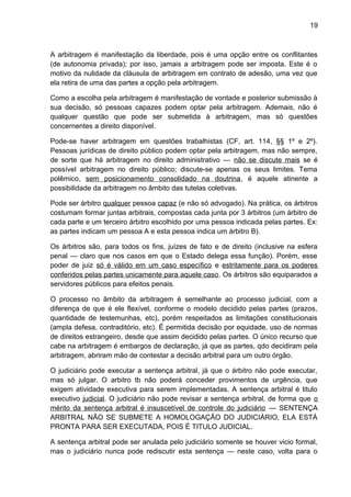 19
A arbitragem é manifestação da liberdade, pois é uma opção entre os conflitantes
(de autonomia privada); por isso, jamais a arbitragem pode ser imposta. Este é o
motivo da nulidade da cláusula de arbitragem em contrato de adesão, uma vez que
ela retira de uma das partes a opção pela arbitragem.
Como a escolha pela arbitragem é manifestação de vontade e posterior submissão à
sua decisão, só pessoas capazes podem optar pela arbitragem. Ademais, não é
qualquer questão que pode ser submetida à arbitragem, mas só questões
concernentes a direito disponível.
Pode-se haver arbitragem em questões trabalhistas (CF, art. 114, §§ 1º e 2º).
Pessoas jurídicas de direito público podem optar pela arbitragem, mas não sempre,
de sorte que há arbitragem no direito administrativo — não se discute mais se é
possível arbitragem no direito público; discute-se apenas os seus limites. Tema
polêmico, sem posicionamento consolidado na doutrina, é aquele atinente a
possibilidade da arbitragem no âmbito das tutelas coletivas.
Pode ser árbitro qualquer pessoa capaz (e não só advogado). Na prática, os árbitros
costumam formar juntas arbitrais, compostas cada junta por 3 árbitros (um árbitro de
cada parte e um terceiro árbitro escolhido por uma pessoa indicada pelas partes. Ex:
as partes indicam um pessoa A e esta pessoa indica um árbitro B).
Os árbitros são, para todos os fins, juízes de fato e de direito (inclusive na esfera
penal — claro que nos casos em que o Estado delega essa função). Porém, esse
poder de juiz só é válido em um caso específico e estritamente para os poderes
conferidos pelas partes unicamente para aquele caso. Os árbitros são equiparados a
servidores públicos para efeitos penais.
O processo no âmbito da arbitragem é semelhante ao processo judicial, com a
diferença de que é ele flexível, conforme o modelo decidido pelas partes (prazos,
quantidade de testemunhas, etc), porém respeitados as limitações constitucionais
(ampla defesa, contraditório, etc). É permitida decisão por equidade, uso de normas
de direitos estrangeiro, desde que assim decidido pelas partes. O único recurso que
cabe na arbitragem é embargos de declaração, já que as partes, qdo decidiram pela
arbitragem, abriram mão de contestar a decisão arbitral para um outro órgão.
O judiciário pode executar a sentença arbitral, já que o árbitro não pode executar,
mas só julgar. O arbitro tb não poderá conceder provimentos de urgência, que
exigem atividade executiva para serem implementadas. A sentença arbitral é titulo
executivo judicial. O judiciário não pode revisar a sentença arbitral, de forma que o
mérito da sentença arbitral é insuscetível de controle do judiciário — SENTENÇA
ARBITRAL NÃO SE SUBMETE A HOMOLOGAÇÃO DO JUDICIÁRIO, ELA ESTÁ
PRONTA PARA SER EXECUTADA, POIS É TITULO JUDICIAL.
A sentença arbitral pode ser anulada pelo judiciário somente se houver vicio formal,
mas o judiciário nunca pode rediscutir esta sentença — neste caso, volta para o
 
