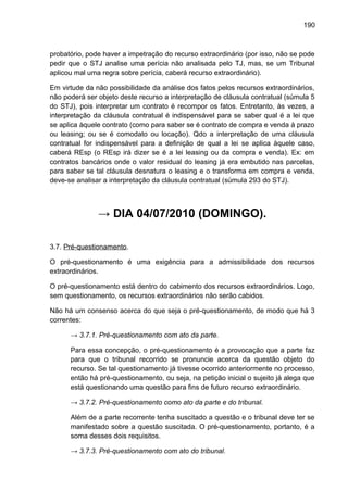 190
probatório, pode haver a impetração do recurso extraordinário (por isso, não se pode
pedir que o STJ analise uma perícia não analisada pelo TJ, mas, se um Tribunal
aplicou mal uma regra sobre perícia, caberá recurso extraordinário).
Em virtude da não possibilidade da análise dos fatos pelos recursos extraordinários,
não poderá ser objeto deste recurso a interpretação de cláusula contratual (súmula 5
do STJ), pois interpretar um contrato é recompor os fatos. Entretanto, às vezes, a
interpretação da cláusula contratual é indispensável para se saber qual é a lei que
se aplica àquele contrato (como para saber se é contrato de compra e venda à prazo
ou leasing; ou se é comodato ou locação). Qdo a interpretação de uma cláusula
contratual for indispensável para a definição de qual a lei se aplica àquele caso,
caberá REsp (o REsp irá dizer se é a lei leasing ou da compra e venda). Ex: em
contratos bancários onde o valor residual do leasing já era embutido nas parcelas,
para saber se tal cláusula desnatura o leasing e o transforma em compra e venda,
deve-se analisar a interpretação da cláusula contratual (súmula 293 do STJ).
→ DIA 04/07/2010 (DOMINGO).
3.7. Pré-questionamento.
O pré-questionamento é uma exigência para a admissibilidade dos recursos
extraordinários.
O pré-questionamento está dentro do cabimento dos recursos extraordinários. Logo,
sem questionamento, os recursos extraordinários não serão cabidos.
Não há um consenso acerca do que seja o pré-questionamento, de modo que há 3
correntes:
→ 3.7.1. Pré-questionamento com ato da parte.
Para essa concepção, o pré-questionamento é a provocação que a parte faz
para que o tribunal recorrido se pronuncie acerca da questão objeto do
recurso. Se tal questionamento já tivesse ocorrido anteriormente no processo,
então há pré-questionamento, ou seja, na petição inicial o sujeito já alega que
está questionando uma questão para fins de futuro recurso extraordinário.
→ 3.7.2. Pré-questionamento como ato da parte e do tribunal.
Além de a parte recorrente tenha suscitado a questão e o tribunal deve ter se
manifestado sobre a questão suscitada. O pré-questionamento, portanto, é a
soma desses dois requisitos.
→ 3.7.3. Pré-questionamento com ato do tribunal.
 