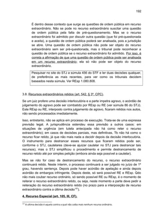 192
É dentro desse contexto que surge as questões de ordem pública em recurso
extraordinário. Não se pode no recurso extraordinário suscitar uma questão
de ordem pública pela falta de pré-questionamento. Mas se o recurso
extraordinário foi admitido por discutir outra questão (que foi pré-questionada
e aceita), a questão de ordem pública poderá ser analisada, pois a jurisdição
se abre. Uma questão de ordem pública não pode ser objeto do recurso
extraordinário sem ser pré-questionada, mas o tribunal pode reconhecer a
questão de ordem pública se o recurso extraordinário foi admitido. Por isso, é
correta a afirmação de que uma questão de ordem pública pode ser analisada
em um recurso extraordinário; ela só não pode ser objeto do recurso
extraordinário.
Pesquisar no site do STJ a súmula 456 do STF e ler duas decisões qualquer,
de preferência as mais recentes, para ver como os tribunais decidem
baseados nesta súmula. Ver REsp 1.080.808.
3.8. Recursos extraordinários retidos (art. 542, § 3º, CPC).
Se um juiz profere uma decisão interlocutória e a parte impetra agravo, o acórdão de
julgamento do agravo pode ser combatido por REsp ou RE (ver súmula 86 do STJ).
Este REsp ou RE, interposto contra julgamento de agravo, ficaram retidos nos autos,
não sendo processados imediatamente.
Isso, entretanto, não se aplica em processo de execução. Trata-se de uma expressa
previsão legal. A jurisprudência estendeu essa previsão a outros casos: em
situações de urgência (em tutela antecipada não há como reter o recurso
extraordinário); em casos de decisões parciais, mas definitivas, Tb não há como o
recurso ficar retido, já que não mais nada a decidir depois da decisão interlocutória.
O instrumento para destrancar esses recursos que ficaram retidos pode ser,
conforme o STJ, cautelares (deve-se ajuizar cautelar no STJ para destrancar tais
recursos), mas o STJ simplificou o procedimento e permite destrancamento de
recurso retido até por simples petição (embora ainda seja possível a cautelar).
Mas se não for caso de destrancamento do recurso, o recurso extraordinário
continuará retido. Neste ínterim, o processo continuará a ser julgado no juízo de 1º
grau, havendo sentença. Depois pode haver acórdão de apelação e ainda depois
acórdão de embargos infringente. Depois deste, só será possível RE e REsp. Qdo
não mais couber recurso ordinário, só sendo possível RE ou REsp, é o momento de
reiterar o recurso extraordinário retido, ou seja, neste momento a parte deve pedir a
reiteração do recurso extraordinário retido (no prazo para a interposição de recurso
extraordinário contra a última decisão157
).
4. Recurso Especial (art. 105, III, CF).
157
A ultima decisão é aquela contra a qual não caiba mais nenhum recurso ordinário.
 