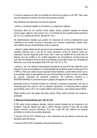 193
O recurso especial só cabe de acórdão de tribunal de justiça ou de TRF. Não cabe
recurso especial no âmbito de turma recursal dos juizados.
São hipóteses de cabimento do recurso especial:
- alínea a: contrariar tratado ou lei federal, ou negar-lhes vigência.
Contrariar deve ter um sentido muito amplo, sendo qualquer espécie de ofensa
(como negar vigência, não cumprir, etc.). Lei federal Tb tem sentido amplo (podendo
ser LO, LC, medida provisória, decreto-lei, etc.).
Há determinados tratados que podem ter natureza de norma constitucional (cujo
conteúdo é de direito humano e aprovado com quorum qualificado). Neste caso,
será cabido recurso extraordinário e não o especial.
- alínea b: julgar válido ato de governo local contestado em face de lei federal. Se o
acórdão entende que o ato de lei local prevalece contra lei federal, pode ser
interposto recurso especial. Este inciso não é caso de conflito de lei local com lei
federal, pois tal conflito é um conflito legislativo de competência constitucional (já
que não há hierarquia entre lei local e lei federal, já que elas tratam de competência
diferente), que deve ser julgado pelo STF (art. 102, III, d, CF).
- alínea c: der a lei federal interpretação divergente da que lhe haja atribuído outro
tribunal. É caso de divergência na interpretação de lei federal entre os tribunais (TJ’s
e TRF’s). Para que caiba recurso especial nessa hipótese, a parte deve provar que a
sua situação cabe no precedente de outro tribunal (deve-se abrir um item na petição
do recurso, chamado de confronto analítico). Tal confronto analítico é o
DISTINGUISHING. É possível buscar o julgado divergente em sites na internet.
Sentença contra a Fazenda Pública se submete a reexame necessário, por isso a
Fazenda pode não recorrer. Se no reexame necessário, a Fazenda perde e depois
ajuíza REsp, para o STJ, se o poder público não recorreu, não poderá ajuizar REsp.
Poder público que não apela não pode ajuizar REsp contra decisão que analisa a
apelação.
4. Recurso Extraordinário (art. 102, III, CF).
O RE cabe contra qualquer decisão, mesmo sendo decisão de juiz singular e em
qualquer Tribunal, desde que seja a última decisão (contra a qual não se pode
ajuizar nenhum recurso ordinário). Por isso, cabe RE até mesmo de decisão
proferida no âmbito dos juizados especiais.
A súmula 733 do STF entende que o não cabimento que ela elenca ocorre por ser
decisões administrativas.
A súmula 735 do STF é bastante criticada pela doutrina.
 