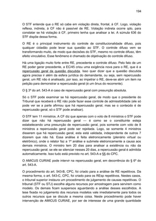 194
O STF entende que o RE só cabe em violação direta, frontal, à CF. Logo, violação
reflexa, indireta, à CF não é passível de RE. Violação indireta ocorre qdo, para
constatar se há violação à CF, primeiro tenha que analisar a lei. A súmula 636 do
STF dispõe dessa forma.
O RE é o principal instrumento do controle de constitucionalidade difuso, pois
qualquer cidadão pode levar sua questão ao STF. O controle difuso vem se
transformando muito, de modo que decisões do STF, mesmo no controle difuso, têm
efeito vinculativo. Esse fenômeno é chamado de objetivação do controle difuso.
Há uma ligação muito forte entre RE, precedente e controle difuso. Pelo fato de um
RE poder gerar precedente, a EC/45 criou uma exigência nova para o RE, que é a
repercussão geral da questão discutida. Isso quer dizer que a questão discutida
agora precisa ir além da esfera jurídica do demandante, ou seja, sem repercussão
geral, um RE não é analisado, por isso, ao impetrar o RE, deve-se abrir um item na
petição para demonstrar a repercussão geral (é um ônus do recorrente).
O § 3º do art. 543-A é caso de repercussão geral com presunção absoluta.
Só o STF pode examinar se há repercussão geral, de modo que o presidente do
Tribunal que receberá o RE não pode fazer esse controle de admissibilidade (ele só
pode ver se a parte afirmou que há repercussão geral, mas se o conteúdo é de
repercussão geral, só o STF pode analisar).
O STF tem 11 ministros. A CF diz que apenas com o voto de 8 ministros o STF pode
dizer que não há repercussão geral — é como se o constituinte esteja
estabelecendo uma presunção de repercussão geral, pois somente com voto de 8
ministros a repercussão geral pode ser rejeitada. Logo, se somente 4 ministros
disserem que há repercussão geral, esta está validada, independente de outros 7
dizerem que não há. Essa análise é feita eletronicamente (plenário virtual ou
eletrônico), onde o relator faz a 1ª análise e submete eletronicamente a causa aos
demais ministros. O ministro tem 20 dias para analisar a existência ou não da
repercussão geral; se ele se silenciar nesses 20 dias, a repercussão geral é admitida
automaticamente. Isso tudo está previsto no art. 543-A e §§ do CPC.
O AMICUS CURIAE pode intervir na repercussão geral, em decorrência do § 6º do
art. 543-A.
O procedimento do art. 543-B, CPC, foi criado para a análise de RE repetitivos. Da
mesma forma, o art. 543-C, CPC, foi criado para os REsp repetitivos. Nestes casos,
o tribunal superior instaura um procedimento de julgamento de causas repetitivas. O
tribunal (STF ou STJ) escolhe alguns recursos por amostragem para servirem como
modelo. Os demais ficam suspensos aguardando a análise desses escolhidos. A
tese fixada no julgamento dos recursos modelos vale imediatamente para todos os
outros recursos que se discute a mesma coisa. Neste procedimento pode haver
intervenção de AMICUS CURIAE, por ser de interesse de uma grande quantidade
 
