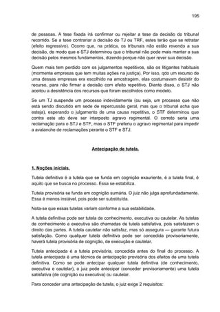 195
de pessoas. A tese fixada irá confirmar ou rejeitar a tese da decisão do tribunal
recorrido. Se a tese contrariar a decisão do TJ ou TRF, estes terão que se retratar
(efeito regressivo). Ocorre que, na prática, os tribunais não estão revendo a sua
decisão, de modo que o STJ determinou que o tribunal não pode mais manter a sua
decisão pelos mesmos fundamentos, dizendo porque não quer rever sua decisão.
Quem mais tem perdido com os julgamentos repetitivos, são os litigantes habituais
(mormente empresas que tem muitas ações na justiça). Por isso, qdo um recurso de
uma dessas empresas era escolhido na amostragem, elas costumavam desistir do
recurso, para não firmar a decisão com efeito repetitivo. Diante disso, o STJ não
aceitou a desistência dos recursos que foram escolhidos como modelo.
Se um TJ suspende um processo indevidamente (ou seja, um processo que não
está sendo discutido em sede de repercussão geral, mas que o tribunal acha que
esteja), esperando o julgamento de uma causa repetitiva, o STF determinou que
contra este ato deve ser interposto agravo regimental. O correto seria uma
reclamação para o STJ e STF, mas o STF preferiu o agravo regimental para impedir
a avalanche de reclamações perante o STF e STJ.
Antecipação de tutela.
1. Noções iniciais.
Tutela definitiva é a tutela que se funda em cognição exauriente, é a tutela final, é
aquilo que se busca no processo. Essa se estabiliza.
Tutela provisória se funda em cognição sumária. O juiz não julga aprofundadamente.
Essa é menos instável, pois pode ser substituída.
Nota-se que essas tutelas variam conforme a sua estabilidade.
A tutela definitiva pode ser tutela de conhecimento, executiva ou cautelar. As tutelas
de conhecimento e executiva são chamadas de tutela satisfativa, pois satisfazem o
direito das partes. A tutela cautelar não satisfaz, mas só assegura — garante futura
satisfação. Como qualquer tutela definitiva pode ser concedida provisoriamente,
haverá tutela provisória de cognição, de execução e cautelar.
Tutela antecipada é a tutela provisória, concedida antes do final do processo. A
tutela antecipada é uma técnica de antecipação provisória dos efeitos de uma tutela
definitiva. Como se pode antecipar qualquer tutela definitiva (de conhecimento,
executiva e cautelar), o juiz pode antecipar (conceder provisoriamente) uma tutela
satisfativa (de cognição ou executiva) ou cautelar.
Para conceder uma antecipação de tutela, o juiz exige 2 requisitos:
 